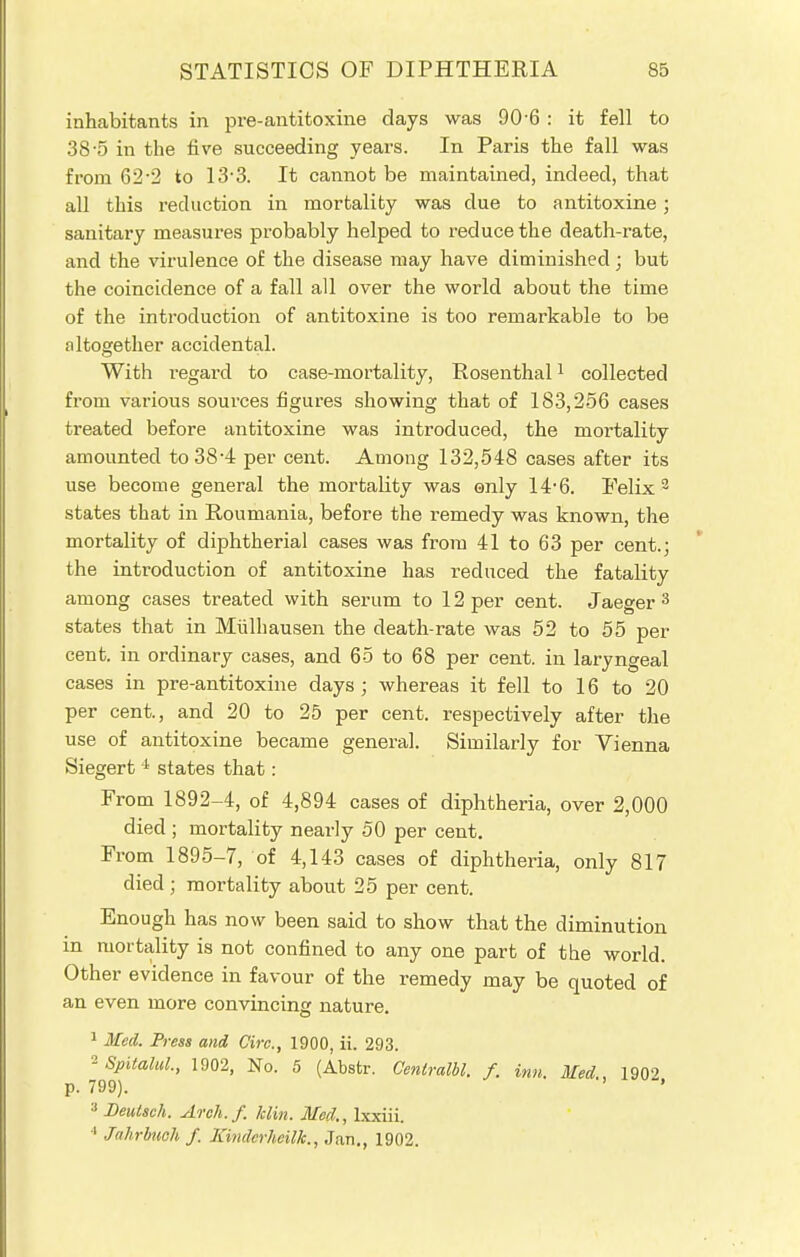 inhabitants in pre-antitoxine days was 90-6 : it fell to 38-5 in the five succeeding years. In Paris the fall was from 62-2 to 13*3. It cannot be maintained, indeed, that all this reduction in mortality was due to antitoxine; sanitary measures probably helped to reduce the death-rate, and the virulence of the disease may have diminished; but the coincidence of a fall all over the world about the time of the introduction of antitoxine is too remarkable to be altogether accidental. With regard to case-mortality, Rosenthal1 collected from various sources figures showing that of 183,256 cases treated before antitoxine was introduced, the mortality amounted to 384 per cent. Among 132,548 cases after its use become general the mortality was only 14-6. Felix 3 states that in Roumania, before the remedy was known, the mortality of diphtherial cases was from 41 to 63 per cent.; the introduction of antitoxine has reduced the fatality among cases treated with serum to 12 per cent. Jaeger 3 states that in Mulhausen the death-rate was 52 to 55 per cent, in ordinary cases, and 65 to 68 per cent, in laryngeal cases in pre-antitoxine days; whereas it fell to 16 to 20 per cent., and 20 to 25 per cent, respectively after the use of antitoxine became general. Similarly for Vienna Siegert i states that: From 1892-4, of 4,894 cases of diphtheria, over 2,000 died ; mortality nearly 50 per cent. From 1895-7, of 4,143 cases of diphtheria, only 817 died; mortality about 25 per cent. Enough has now been said to show that the diminution in mortality is not confined to any one part of the world. Other evidence in favour of the remedy may be quoted of an even more convincing nature. 1 Med. Press and Circ, 1900, ii. 293. °-Spitalul., 1902, No. 5 (Abstr. Cenlralbl. f. inn Med 190? p. 799). 3 Beutsch. Avch.f. him. Med., Ixxiii. •' Jahrbuch / Kmderheilk., Jan., 1902.