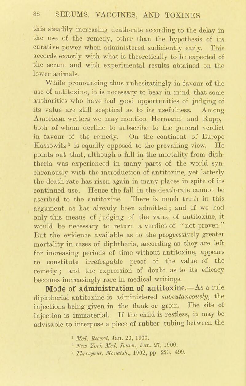 this steadily increasing death-rate according to the delay in the use of the remedy, other than the hypothesis of its curative power when administered sufficiently early. This accords exactly with what is theoretically to hi expected of the serum and with experimental results obtained on the lower animals. While pronouncing thus unhesitatingly in favour of the use of antitoxine, it is necessary to bear in mind that some authorities who have had good opportunities of judging of its value are still sceptical as to its usefulness. Among American writers we may mention Hermann1 and Rupp, both of whom decline to subscribe to the general verdict in favour of the remedy. On the continent of Europe Kassowitz 3 is equally opposed to the prevailing view. He points out that, although a fall in the mortality from diph- theria was experienced in many parts of the world syn- chronously with the introduction of antitoxine, yet latterly the death-rate has risen again in many places in spite of its continued use. Hence the fall in the death-rate cannot be ascribed to the antitoxine. There is much truth in this argument, as has already been admitted ; and if we had only this means of judging of the value of antitoxine, it would be necessary to return a verdict of  not proven. But the evidence available as to the progressively greater mortality in cases of diphtheria, according as they are left for increasing periods of time without antitoxine, appears to constitute irrefragable proof of the value of the remedy; and the expression of doubt as to its efficacy becomes increasingly rare in medical writings. Mode of administration of antitoxine—As a rule diphtherial antitoxine is administered subcutaneously, the injections being given in the flank or groin. The site of injection is immaterial. If the child is restless, it may be advisable to interpose a piece of rubber tubing between the 1 Med. Record, Jan. 20, 1900.  New York Med. Journ., Jan. 27, 1900. * Thftrapeut. Monatsh., 1902, pp. 223, 499.