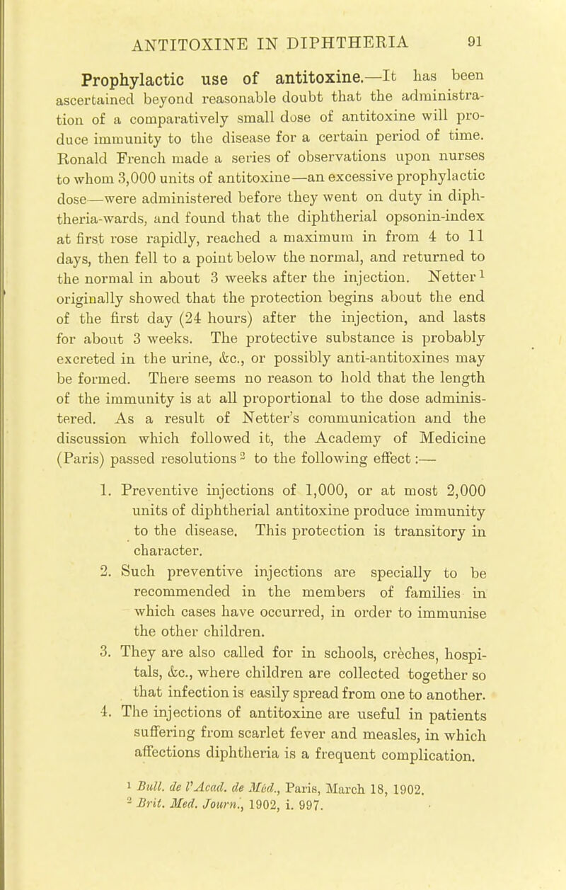 Prophylactic use of antitoxine.—It lias been ascertained beyond reasonable doubt that the administra- tion of a comparatively small dose of antitoxine will pro- duce immunity to the disease for a certain period of time. Ronald French made a series of observations upon nurses to whom 3,000 units of antitoxine—an excessive prophylactic dose—were administered before they went on duty in diph- theria-wards, and found that the diphtherial opsonin-index at first rose rapidly, reached a maximum in from 4 to 11 days, then fell to a point below the normal, and returned to the normal in about 3 weeks after the injection. Netter1 originally showed that the protection begins about the end of the first day (24 hours) after the injection, and lasts for about 3 weeks. The protective substance is probably excreted in the urine, &c, or possibly anti-antitoxines may be formed. There seems no reason to hold that the length of the immunity is at all proportional to the dose adminis- tered. As a result of Netter's communication and the discussion which followed ifc, the Academy of Medicine (Paris) passed resolutions3 to the following effect:— 1. Preventive injections of 1,000, or at most 2,000 units of diphtherial antitoxine produce immunity to the disease. This protection is transitory in character. 2. Such preventive injections are specially to be recommended in the members of families in which cases have occurred, in order to immunise the other children. 3. They are also called for in schools, creches, hospi- tals, &c, where children are collected together so that infection is easily spread from one to another. 4. The injections of antitoxine are useful in patients suffering from scarlet fever and measles, in which affections diphtheria is a frequent complication. i Bull, de I'Acad. de Med., Paris, March 18, 1902. - Brit. Med. Journ., 1902, i. 997.