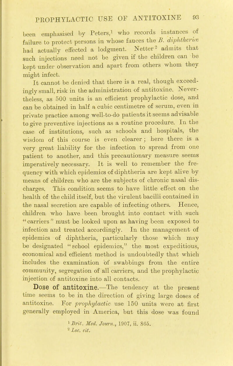 been emphasised by Peters,1 who records instances of failure to protect persons in whose fauces the B. diphtherial had actually effected a lodgment. Netter3 admits that such injections need not be given if the children can be kept under observation and apart from others whom they might infect. It cannot be denied that there is a real, though exceed- ingly srnall, risk in the administration of antitoxine. Never- theless, as 500 units is an efficient prophylactic dose, and can be obtained in half a cubic centimetre of serum, even in private practice among well-to-do patients it seems advisable to give preventive injections as a routine procedure. In the case of institutions, such as schools and hospitals, the wisdom of this course is even clearer; here there is a very great liability for the infection to spread from one patient to another, and this precautionary measure seems imperatively necessary. It is well to remember the fre- quency with which epidemics of diphtheria are kept alive by means of children who are the subjects of chronic nasal dis- charges. This condition seems to have little effect on the health of the child itself, but the virulent bacilli contained in the nasal secretion are capable of infecting others. Hence, children who have been brought into contact with such  carriers  must be looked upon as having been exposed to infection and treated accordingly. In the management of epidemics of diphtheria, particularly those which may be designated  school epidemics, the most expeditious, economical and efficient method is undoubtedly that which includes the examination of swabbings from the entire community, segregation of all carriers, and the prophylactic injection of antitoxine into all contacts. Dose of antitoxine.—The tendency at the present time seems to he in the direction of giving large doses of antitoxine. For 'prophylactic use 150 units were at first generally employed in America, but this dose was found 1 Brit. Med. Jottrn., 1907, ii. 865. - Loc. cit.