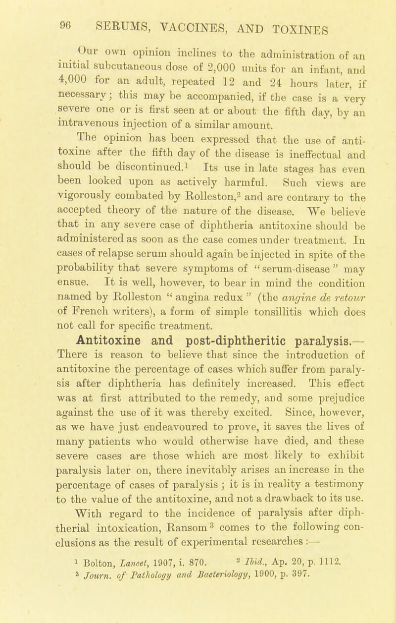 Our own opinion inclines to the administration of an initial subcutaneous dose of 2,000 units for an infant, and 4,000 for an adult, repeated 12 and 24 hours later, if necessary; this may be accompanied, if the case is a very severe one or is first seen at or about the fifth day, by an intravenous injection of a similar amount. The opinion has been expressed that the use of anti- toxine after the fifth day of the disease is ineffectual and should be discontinued.1 Its use in late stages has even been looked upon as actively harmful. Such views are vigorously combated by Rolleston,2 and are contrary to the accepted theory of the nature of the disease. We believe that in any severe case of diphtheria antitoxine should be administered as soon as the case comes under treatment. In cases of relapse serum should again be injected in spite of the probability that severe symptoms of  serum-disease  may ensue. It is well, however, to bear in mind the condition named by Rolleston  angina redux  (the angine de retour of French writers), a form of simple tonsillitis which does not call for specific treatment. Antitoxine and post-diphtheritic paralysis.— There is reason to believe that since the introduction of antitoxine the percentage of cases which suffer from paraly- sis after diphtheria has definitely increased. This effect was at first attributed to the remedy, and some prejudice against the use of it was thereby excited. Since, however, as we have just endeavoured to prove, it saves the lives of many patients who would otherwise have died, and these severe cases are those which are most likely to exhibit paralysis later on, thei-e inevitably arises an increase in the percentage of cases of paralysis ; it is in reality a testimony to the value of the antitoxine, and not a drawback to its use. With regard to the incidence of paralysis after diph- therial intoxication, Ransom 3 comes to the following con- clusions as the result of experimental researches :— 1 Bolton, Lancet, 1907, i. 870. 2 Ibid., Ap. 20, p. 1112. 3 Journ. of Fatholoyy and Bacteriology, 1900, p. 397.
