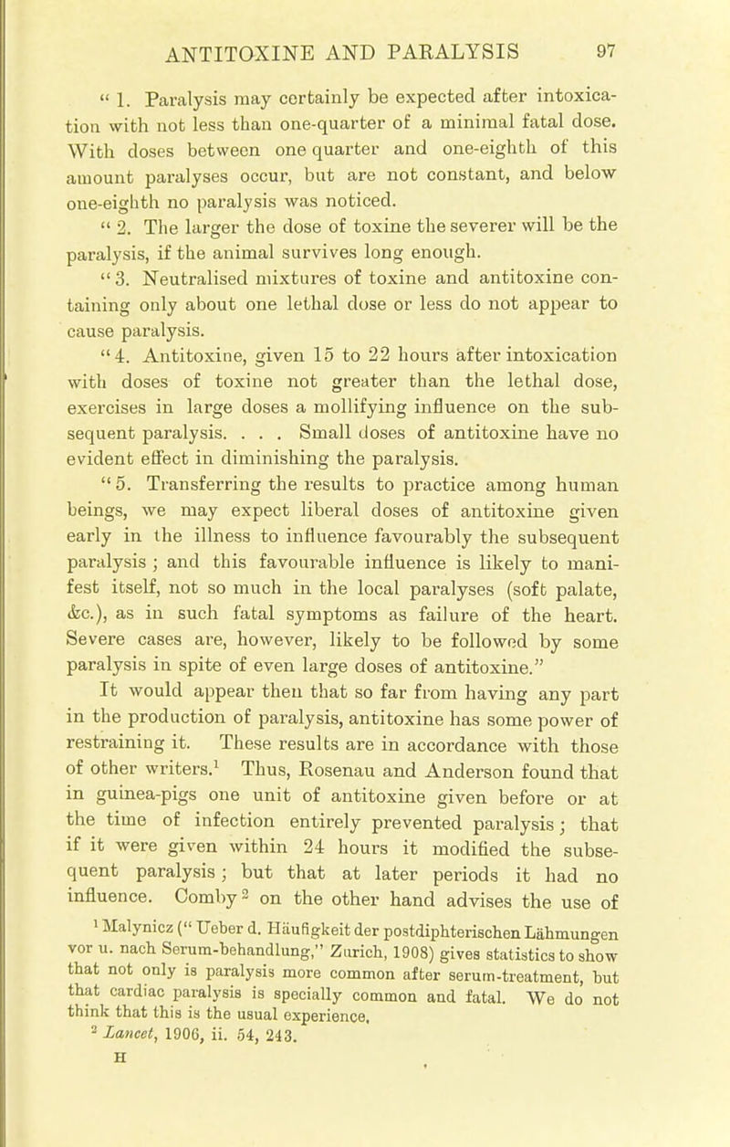  1. Paralysis may certainly be expected after intoxica- tion with not less than one-quarter of a minimal fatal dose. With doses between one quarter and one-eighth of this amount paralyses occur, but are not constant, and below one-eighth no paralysis was noticed.  2. The larger the dose of toxine the severer will be the paralysis, if the animal survives long enough.  3. Neutralised mixtures of toxine and antitoxine con- taining only about one lethal dose or less do not appear to cause paralysis. 4. Antitoxine, given 15 to 22 hours after intoxication with doses of toxine not greater than the lethal dose, exercises in large doses a mollifying influence on the sub- sequent paralysis. . . . Small doses of antitoxine have no evident effect in diminishing the paralysis.  5. Transferring the results to practice among human beings, we may expect liberal doses of antitoxine given early in the illness to influence favourably the subsequent paralysis ; and this favourable influence is likely to mani- fest itself, not so much in the local paralyses (soft palate, (fee), as in such fatal symptoms as failure of the heart. Severe cases are, however, likely to be followed by some paralysis in spite of even large doses of antitoxine. It would appear then that so far from having any part in the production of paralysis, antitoxine has some power of restraining it. These results are in accordance with those of other writers.1 Thus, Rosenau and Anderson found that in guinea-pigs one unit of antitoxine given before or at the time of infection entirely prevented paralysis; that if it were given within 24 hours it modified the subse- quent paralysis; but that at later periods it had no influence. CombyS on the other hand advises the use of 1 Malynicz ( Ueber d. Haufigkeit der postdiphterischen Lahmungen vor u. nacb Serum-behandlung, Zurich, 1908) gives statistics to show that not only is paralysis more common after serum-treatment, but that cardiac paralysis is specially common and fatal. We do not think tbat this is the usual experience. 2 Lancet, 1906, ii. 54, 243. H