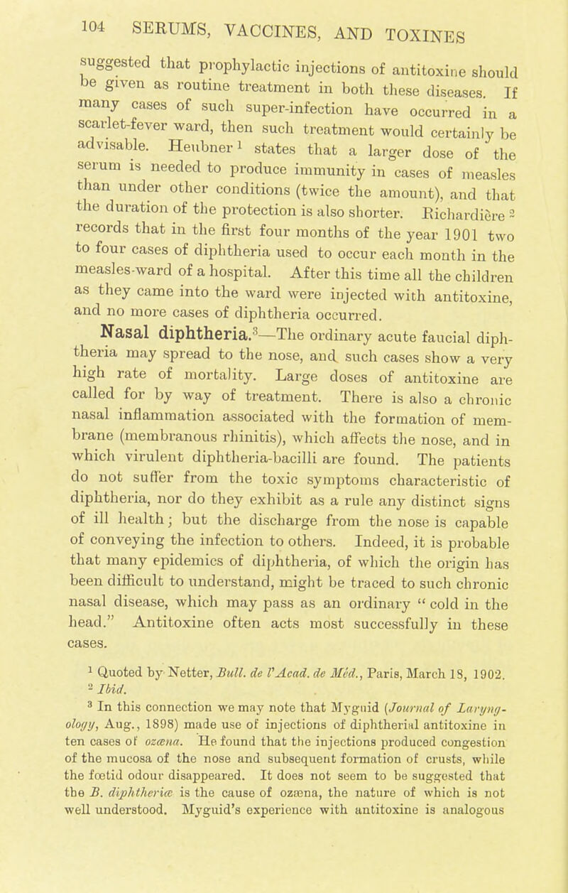 suggested that prophylactic injections of antitoxine should be given as routine treatment in both these diseases If many cases of such super-infection have occurred in a scarlet-fever ward, then such treatment would certainly be advisable. Heubner* states that a larger dose of the serum is needed to produce immunity in cases of measles than under other conditions (twice the amount), and that the duration of the protection is also shorter. Richardiere 2 records that in the first four months of the year 1901 two to four cases of diphtheria used to occur each mouth in the measles-ward of a hospital. After this time all the children as they came into the ward were injected with antitoxine, and no more cases of diphtheria occurred. Nasal diphtheria.3—The ordinary acute faucial diph- theria may spread to the nose, and such cases show a very high rate of mortality. Large doses of antitoxine are called for by way of treatment. There is also a chronic nasal inflammation associated with the formation of mem- brane (membranous rhinitis), which affects the nose, and in which virulent diphtheria-bacilli are found. The patients do not suffer from the toxic symptoms characteristic of diphtheria, nor do they exhibit as a rule any distinct signs of ill health; but the discharge from the nose is capable of conveying the infection to others. Indeed, it is probable that many epidemics of diphtheria, of which the origin has been difficult to understand, might be traced to such chronic nasal disease, which may pass as an ordinary  cold in the head. Antitoxine often acts most successfully in these cases. 1 Quoted by Netter, Bull, de VAcad. de Med., Paris, March 18, 1902. - Ibid. 3 In this connection we may note that Mygnid (Journal of Laryng- ology, Aug., 1898) made use of injections of diphtherial antitoxine in ten cases of ozmna. He found that the injections produced congestion of the mucosa of the nose and subsequent formation of crusts, while the foetid odour disappeared. It does not seem to be suggested that the B. diphtheria: is the cause of ozaena, the nature of which is not well understood. Myguid's experience with antitoxine is analogous