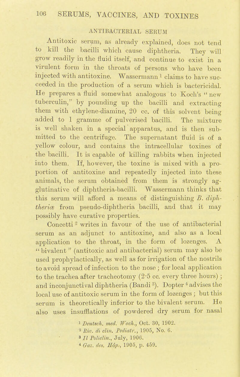 ANTIBACTERIAL SERUM Antitoxic serum, as already explained, does not tend to kill the bacilli which cause diphtheria. They will grow readily in the fluid itself, and continue to exist in a virulent form in the throats of persons who have been injected witli antitoxine. Wassermann1 claims to have suc- ceeded in the production of a serum which is bactericidal. He prepares a fluid somewhat analogous to Koch's  new tuberculin, by pounding up the bacilli and extracting them with ethylene-diamine, 20 cc. of this solvent being added to 1 gramme of pulverised bacilli. The mixture is well shaken in a special apparatus, and is then sub- mitted to the centrifuge. The supernatant fluid is of a yellow colour, and contains the intracellular toxines of the bacilli. It is capable of killing rabbits when injected into them. If, however, the toxine is mixed with a pro- portion of antitoxine and repeatedly injected into these animals, the serum obtained from them is strongly ag- glutinative of diphtheria-bacilli. Wassermann thinks that this serum will afford a means of distinguishing B. cliph- therice from pseudo-diphtheria bacilli, and that it may possibly have curative properties. Concetti2 writes in favour of the use of antibacterial serum as an adjunct to antitoxine, and also as a local application to the throat, in the form of lozenges. A  bivalent  (antitoxic and antibacterial) serum may also be used prophylactically, as well as for irrigation of the nostrils to avoid spread of infection to the nose ; for local application to the trachea after tracheotomy (2-5 cc. every three hours) ; and inconj uncti val diphtheria (Bandi3). Dopter 4 advises the local use of antitoxic serum in the form of lozenges ; but this serum is theoretically inferior to the bivalent serum. He also uses insufflations of powdered dry serum for nasal 1 Deutsch. med. Woch., Ocb. 30, 1902. 2 Riv. di din. Pediatr., 1905, No. 6. 811 Polielin., July, 1906. * Gaz. des. Hop,, 1905, p. 459.