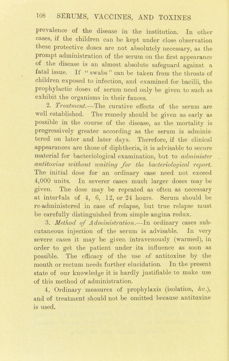 prevalence of the disease in the institution. In other cases, if the children can be kept under close observation these protective doses are not absolutely necessary, as the prompt administration of the serum on the first appearance of the disease is an almost absolute safeguard against a fatal issue. If  swabs  can be taken from the throats of children exposed to infection, and examined for bacilli, the prophylactic closes of serum need only be given to such as exhibit the organisms in their fauces. 2. Treatment.-—The curative effects of the serum are well established. The remedy should be given as early as possible in the course of the disease, as the mortality is progressively greater according as the serum is adminis- tered on later and later days. Therefore, if the clinical appearances are those of diphtheria, it is advisable to secure material for bacteriological examination, but to administer antitoxine without ivaiting for the bacteriological report. The initial dose for an ordinary case need not exceed 4,000 units. In severer cases much larger doses may be given. The dose may be repeated as often as necessary at intervals of 4, 6, 12, or 24 hours. Serum should be re-administered in case of relapse, but true relapse must be carefully distinguished from simple angina redux. 3. Method of Administration.—In ordinary cases sub- cutaneous injection of the serum is advisable. In very severe cases it may be given intravenously (wanned), in order to get the patient under its influence as soon as possible. The efficacy of the use of antitoxine by the mouth or rectum needs further elucidation. In the present state of our knowledge it is hardly justifiable to make use of this method of administration. 4. Ordinary measures of prophylaxis (isolation, &c), and of treatment should not be omitted because antitoxine is used.