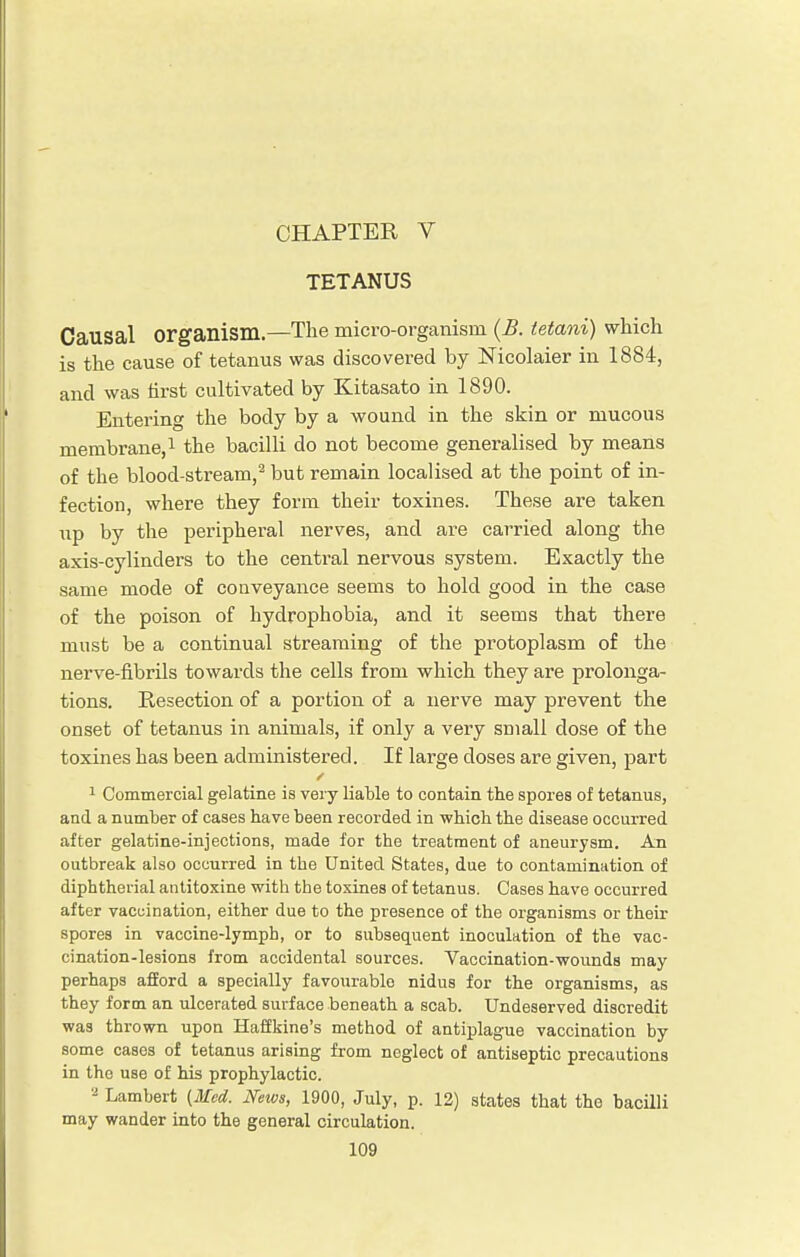 CHAPTER V TETANUS Causal organism.—The micro-organism (B. tetani) which is the cause of tetanus was discovered by Nicolaier in 1884, and was first cultivated by Kitasato in 1890. Entering the body by a wound in the skin or mucous membrane,1 the bacilli do not become generalised by means of the blood-stream,2 but remain localised at the point of in- fection, where they form their toxines. These are taken up by the peripheral nerves, and are carried along the axis-cylinders to the central nervous system. Exactly the same mode of conveyance seems to hold good in the case of the poison of hydrophobia, and it seems that there must be a continual streaming of the protoplasm of the nerve-fibrils towards the cells from which they are prolonga- tions. Resection of a portion of a nerve may prevent the onset of tetanus in animals, if only a very small dose of the toxines has been administered. If large doses are given, part 1 Commercial gelatine is very liable to contain the spores of tetanus, and a number of cases have been recorded in which the disease occurred after gelatine-injections, made for the treatment of aneurysm. An outbreak also occurred in the United States, due to contamination of diphtherial antitoxine with the toxines of tetanus. Cases have occurred after vaccination, either due to the presence of the organisms or their spores in vaccine-lymph, or to subsequent inoculation of the vac- cination-lesions from accidental sources. Vaccination-wounds may perhaps afford a specially favourable nidus for the organisms, as they form an ulcerated surface beneath a scab. Undeserved discredit was thrown upon Haffkine's method of antiplague vaccination by some cases of tetanus arising from neglect of antiseptic precautions in the use of his prophylactic. 2 Lambert (Med. News, 1900, July, p. 12) states that the bacilli may wander into the general circulation.