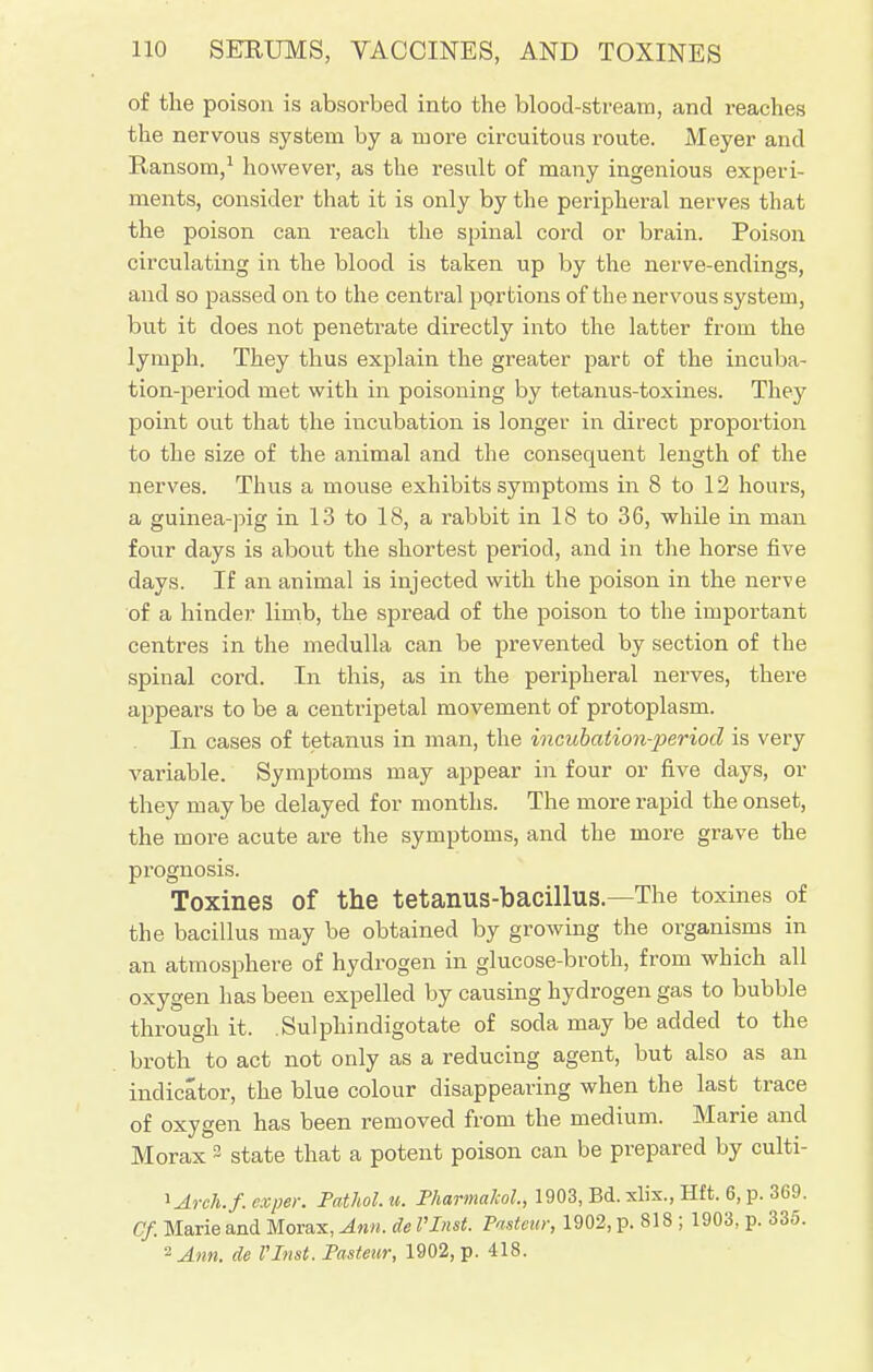of the poison is absorbed into the blood-stream, and reaches the nervous system by a more circuitous route. Meyer and Ransom,1 however, as the result of many ingenious experi- ments, consider that it is only by the peripheral nerves that the poison can reach the spinal cord or brain. Poison circulating in the blood is taken up by the nerve-endings, and so passed on to the central portions of the nervous system, but it does not penetrate directly into the latter from the lymph. They thus explain the greater part of the incuba- tion-period met with in poisoning by tetanus-toxines. They point out that the incubation is longer in direct proportion to the size of the animal and the consequent length of the nerves. Thus a mouse exhibits symptoms in 8 to 12 hours, a guinea-pig in 13 to 18, a rabbit in 18 to 36, while in man four days is about the shortest period, and in the horse five days. If an animal is injected with the poison in the nerve of a hinder limb, the spread of the poison to the important centres in the medulla can be prevented by section of the spinal cord. In this, as in the peripheral nerves, there appears to be a centripetal movement of protoplasm. In cases of tetanus in man, the incubation-period is very variable. Symptoms may appear in four or five days, or they may be delayed for months. The more rapid the onset, the more acute are the symptoms, and the more grave the prognosis. Toxines of the tetanus-bacillus.—The toxines of the bacillus may be obtained by growing the organisms in an atmosphere of hydrogen in glucose-broth, from which all oxygen has been expelled by causing hydrogen gas to bubble through it. .Sulphindigotate of soda may be added to the broth to act not only as a reducing agent, but also as an indicator, the blue colour disappearing when the last trace of oxygen has been removed from the medium. Marie and Morax 3 state that a potent poison can be prepared by culti- lAreh.f. exper. Pathol, u. Pharmakol., 1903, Bd. xlix., Hft. 6, p. 369. Cf. Marie and Morax, Ann. de I'Inst. Pasteur, 1902, p. 818 ; 1903, p. 335. *Ann. de I'Inst. Pasteur, 1902, p. 418.