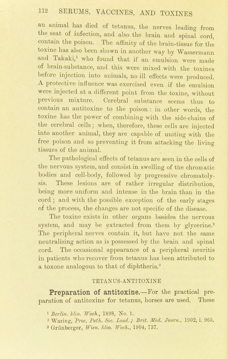 an animal has died of tetanus, the nerves leading from the seat of infection, and also the brain and spinal cord, contain the poison. The affinity of the brain-tissue for the toxine has also been shown in another way by Wassermann and Takaki,1 who found that if an emulsion were made of brain-substance, and this were mixed with the toxines before injection into animals, no ill effects were produced. A protective influence was exercised even if the emulsion were injected at a different point from the toxine, without previous mixture. Cerebral substance seems thus to contain an antitoxine to the poison : in other words, the toxine has the power of combining with the side-chains of the cerebral cells; when, therefore, these cells are injected into another animal, they are capable of uniting with the free poison and so preventing it from attacking the living tissues of the animal. The pathological effects of tetanus are seen in the cells of the nervous system, and consist in swelling of the chromatic bodies and cell-body, followed by progressive chromatoly- sis. These lesions are of rather irregular distribution, being more uniform and intense in the brain than in the cord ; and with the possible exception of the early stages of the process, the changes are not specific of the disease. The toxine exists in other organs besides the nervous system, and may be extracted from them by glycerine.2 The peripheral nerves contain it, but have not the same neutralising action as is possessed by the brain and spinal cord. The occasional appearance of a peripheral neuritis in patients who recover from tetanus has been attributed to a toxone analogous to that of diphtheria.8 TETANUS-ANTITOXINE Preparation Of antitoxine.—For the practical pre- paration of antitoxine for tetanus, horses are used. These 1 Berlin. Hin. TFoch., 1898, No. 1. 2 Waring, 'Proc. Path. Soc. Bond,; Brit. Med. Joimi., 1902, i. 965. 3 Griinberger, Wien. Min. TFoch., 1904, 737.