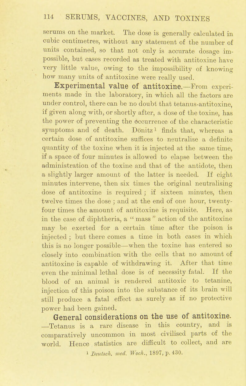 serums on the market. The dose is generally calculated in cubic centimetres, without any statement of the number of units contained, so that not only is accurate dosage im- possible, but cases recorded as treated with antitoxine have very little value, owing to the impossibility of knowing how many units of antitoxine were really used. Experimental value of antitoxine.—From experi- ments made in the laboratory, in which all the factors are under control, there can be no doubt that tetanus-antitoxine, if given along with, or shortly after, a dose of the toxine, has the power of preventing the occurrence of the characteristic symptoms and of death. Donitz1 finds that, whereas a certain dose of antitoxine suffices to neutralise a definite quantity of the toxine when it is injected at the same time, if a space of four minutes is allowed to elapse between the administration of the toxine and that of the antidote, then a slightly larger amount of the latter is needed. If eight minutes intervene, then six times the original neutralising dose of antitoxine is required ; if sixteen minutes, then twelve times the dose ; and at the end of one hour, twenty- four times the amount of antitoxine is requisite. Here, as in the case of diphtheria, a  mass  action of the antitoxine may be exerted for a certain time after the poison is injected ; but there comes a time in both cases in which this is no longer possible—when the toxine has entered so closely into combination with the cells that no amount of antitoxine is capable of withdrawing it. After that time even the minimal lethal dose is of necessity fatal. If the blood of an animal is rendered antitoxic to tetanine, injection of this poison into the substance of its brain will still produce a fatal effect as surely as if no protective power had been gained. General considerations on the use of antitoxine. —Tetanus is a rare disease in this country, and is comparatively uncommon in most civilised parts of the world. Hence statistics are difficult to collect, and are i Deutsch. med. Woch., 1897, p. 430.