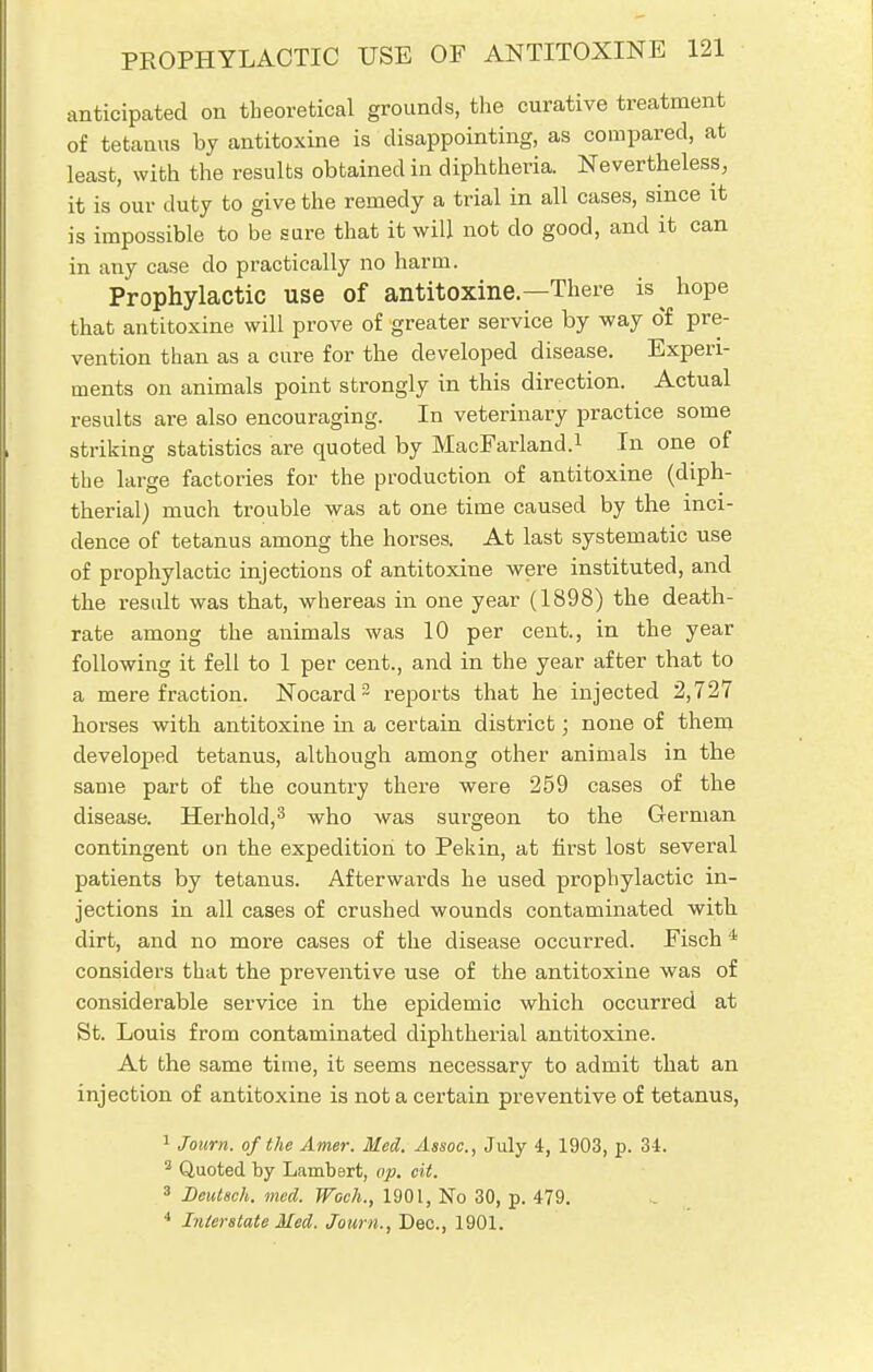 anticipated on theoretical grounds, the curative treatment of tetanus by antitoxine is disappointing, as compared, at least, with the results obtained in diphtheria. Nevertheless, it is our duty to give the remedy a trial in all cases, since it is impossible to be sure that it will not do good, and it can in any case do practically no harm. Prophylactic use of antitoxine.—There is^ hope that antitoxine will prove of greater service by way of pre- vention than as a cure for the developed disease. Experi- ments on animals point strongly in this direction. Actual results are also encouraging. In veterinary practice some striking statistics are quoted by MacFarland.1 In one of the large factories for the production of antitoxine (diph- therial) much trouble was at one time caused by the inci- dence of tetanus among the horses. At last systematic use of prophylactic injections of antitoxine were instituted, and the result was that, whereas in one year (1898) the death- rate among the animals was 10 per cent., in the year following it fell to 1 per cent., and in the year after that to a mere fraction. Nocard2 reports that he injected 2,727 horses with antitoxine in a certain district; none of them developed tetanus, although among other animals in the same part of the country there were 259 cases of the disease. Herhold,3 who was surgeon to the German contingent on the expedition to Pekin, at first lost several patients by tetanus. Afterwards he used prophylactic in- jections in all cases of crushed wounds contaminated with dirt, and no more cases of the disease occurred. Fisch 4 considers that the preventive use of the antitoxine was of considerable service in the epidemic which occurred at St. Louis from contaminated diphtherial antitoxine. At the same time, it seems necessary to admit that an injection of antitoxine is not a certain preventive of tetanus, 1 Journ. of the Amer. Med. Assoc., July 4, 1903, p. 34. 2 Quoted by Lambert, op. cit. 3 Deulsch. med. Woch., 1901, No 30, p. 479. 4 Interstate Med. Journ., Dec, 1901.