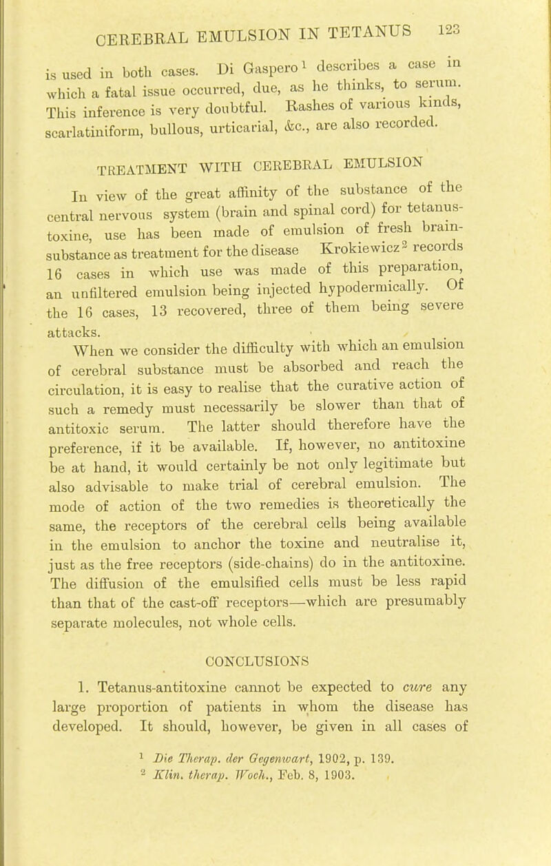 CEREBRAL EMULSION IN TETANUS is used in both cases. Di Gaspero* describes a case m which a fatal issue occurred, due, as he thinks, to serum. This inference is very doubtful. Rashes of various kinds, scarlatiniform, bullous, urticarial, &c, are also recorded. TREATMENT WITH CEREBEAL EMULSION In view of the great affinity of the substance of the central nervous system (brain and spinal cord) for tetanus- toxine, use has been made of emulsion of fresh bram- substance as treatment for the disease Krokiewicz 3 records 16 cases in which use was made of this preparation, an unfiltered emulsion being injected hypodermically. Of the 16 cases, 13 recovered, three of them being severe attacks. • , When we consider the difficulty with which an emulsion of cerebral substance must be absorbed and reach the circulation, it is easy to realise that the curative action of such a remedy must necessarily be slower than that of antitoxic serum. The latter should therefore have the preference, if it be available. If, however, no antitoxine be at hand, it would certainly be not only legitimate but also advisable to make trial of cerebral emulsion. The mode of action of the two remedies is theoretically the same, the receptors of the cerebral cells being available in the emulsion to anchor the toxine and neutralise it, just as the free receptors (side-chains) do in the antitoxine. The diffusion of the emulsified cells must be less rapid than that of the cast-off receptors—which are presumably separate molecules, not whole cells. CONCLUSIONS 1. Tetanus-antitoxine cannot be expected to cure any lai'ge proportion of patients in whom the disease has developed. It should, however, be given in all cases of 1 Die Therap. der Gcgemvart, 1902, p. 139. 2 Klin, therap. Woeh., Eeb. 8, 1903.