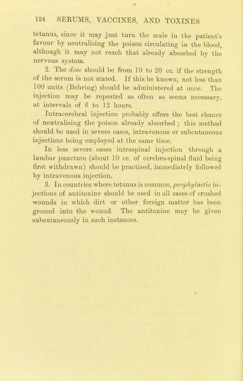 If 124 SERUMS, VACCINES, AND TOXINES tetanus, since it may just turn the scale in the patient's favour by neutralising the poison circulating in the blood, although it may not reach that already absorbed by the nervous system. 2. The dose should be from 10 to 20 cc. if the strength of the serum is not stated. If this be known, not less than 100 units (Behring) should be administered at once. The injection may be repeated as often as seems necessary, at intervals of 6 to 12 hours. Intracerebral injection probably offers the best chance of neutralising the poison already absorbed ; this method should be used in severe cases, intravenous or subcutaneous injections being employed at the same time. In less severe cases intraspinal injection through a lumbar puncture (about 10 cc. of cerebro-spinal fluid being first withdrawn) should be practised, immediately followed by intravenous injection. 3. In countries where tetanus is common, prophylactic in- jections of antitoxine should be used in all cases of crushed wounds in which dirt or other foreign matter has been ground into the wound. The antitoxine may be given subcutaneously in such instances.