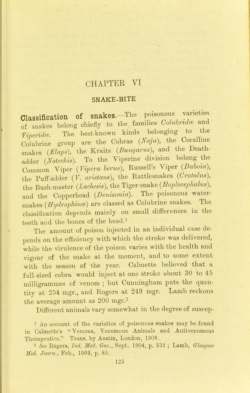 CHAPTER VI SNAKE-BITE Classification Of Snakes.-The poisonous varieties of snakes belong chiefly to the families Colubndce and Yiperidcs The best-known kinds belonging to the Colubrine group are the Cobras (Faja), the Coralline snakes (Elaps), the Kraits (Bungarus), and the Death- adder (Notechis). To the Viperine division belong the Common Viper (Vipera berus), Russell's Viper (Dabota), the Puff-adder (V. arietans), the Rattlesnakes (Crotalus), the Bush-master (Lachesis), the Tiger-snake (Hoplocephalus), and the Copperhead (Denisonia). The poisonous water- snakes (Hydrophince) are classed as Colubrine snakes. The classification depends mainly on small differences in the teeth and the bones of the head.1 The amount of poison injected in an individual case de- pends on the efficiency with which the stroke was delivered, while the virulence of the poison varies with the health and vigour of the snake at the moment, and to some extent with the season of the year. Calmette believed that a full-sized cobra would inject at one stroke about 30 to 45 milligrammes of venom ; but Cunningham puts the quan- tity at 254 mgr., and Rogers at 249 mgr. Lamb reckons the average amount as 200 mgr.2 Different animals vary somewhat in the degree of suscep- 1 An account of the varieties of poisonous snakes may be found in Calmette's Venoms, Venomous Animals and Antivenomous Therapeutics. Trans, by Austin, London, 1908. 2 See Rogers, Ind. Med. Gaz., Sept., 1904, p. 332 ; Lamb, Glasgow Med. Journ., Feb., 1903, p. 85.