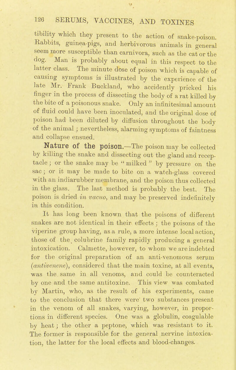 tibility which they present to the action of snake-poison. Rabbits, guinea-pigs, and herbivorous animals in general seem more susceptible than carnivora, such as the cat or the dog. Man is probably about equal in this respect to the latter class. The minute dose of poison which is capable of causing symptoms is illustrated by the experience of the late Mr. Prank Bucklancl, who accidently pricked his finger in the process of dissecting the body of a rat killed by the bite of a poisonous snake. Only an infinitesimal amount of fluid could have been inoculated, and the original dose of poison had been diluted by diffusion throughout the body of the animal; nevertheless, alarming symptoms of faintness and collapse ensued. Nature of the poison.—The poison may be collected by killing the snake and dissecting out the gland and recep- tacle ; or the snake may be  milked  by pressure on the sac; or it may be made to bite on a watch-glass covered with an indiarubber membrane, and the poison thus collected in the glass. The last method is probably the best. The poison is dried in vacuo, and may be preserved indefinitely in this condition. It has long been known that the poisons of different snakes are not identical in their effects ; the poisons of the viperine group having, as a rule, a more intense local action, those of the colubrine family rapidly producing a general intoxication. Calmette, however, to whom we are indebted for the original preparation of an anti-venomous serum (antivenene), considered that the main toxine, at all events, was the same in all venoms, and could be counteracted by one and the same antitoxine. This view was combated by Martin, who, as the result of his experiments, came to the conclusion that there were' two substances present in the venom of all snakes, varying, however, in propor- tions in different species. One was a globulin, coagulable by heat; the other a peptone, which was resistant to it. The former is responsible for the general nervine intoxica- tion, the latter for the local effects and blood-changes.