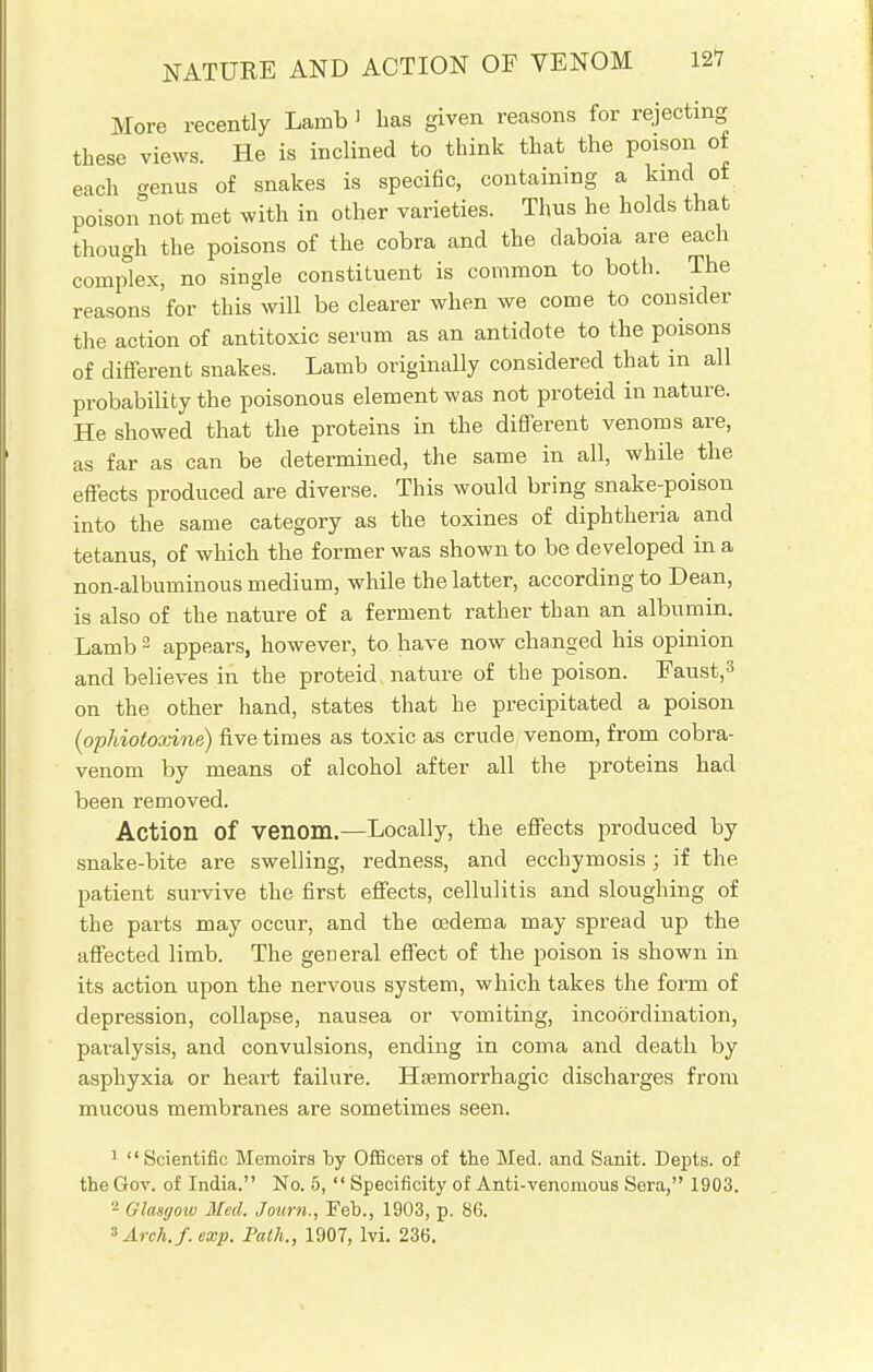 More recently Lamb > has given reasons for rejecting these views. He is inclined to think that the poison of each cenus of snakes is specific, containing a kind of poison not met with in other varieties. Thus he holds that though the poisons of the cobra and the daboia are each complex, no single constituent is common to both. The reasons for this will be clearer when we come to consider the action of antitoxic serum as an antidote to the poisons of different snakes. Lamb originally considered that in all probability the poisonous element was not proteid in nature. He showed that the proteins in the different venoms are, as far as can be determined, the same in all, while the effects produced are diverse. This would bring snake-poison into the same category as the toxines of diphtheria and tetanus, of which the former was shown to be developed in a non-albuminous medium, while the latter, according to Dean, is also of the nature of a ferment rather than an albumin. Lamb 2 appears, however, to have now changed his opinion and believes in the proteid, nature of the poison. Faust,3 on the other hand, states that he precipitated a poison (ophio(oxine) five times as toxic as crude venom, from cobra- venom by means of alcohol after all the proteins had been removed. Action Of venom.—Locally, the effects produced by snake-bite are swelling, redness, and ecchymosis; if the patient survive the first effects, cellulitis and sloughing of the parts may occur, and the oedema may spread up the affected limb. The general effect of the poison is shown in its action upon the nervous system, which takes the form of depression, collapse, nausea or vomiting, incoordination, paralysis, and convulsions, ending in coma and death by asphyxia or heart failure. Hsemorrhagic discharges from mucous membranes are sometimes seen. 1 Scientific Memoirs by Officers of the Med. and Sanit. Depts. of the Gov. of India. No. 5,  Specificity of Anti-venomous Sera, 1903. 2 Glasgow Med. Journ., Feb., 1903, p. 86. 3Arch./.exp. Path., 1907, lvi. 236.
