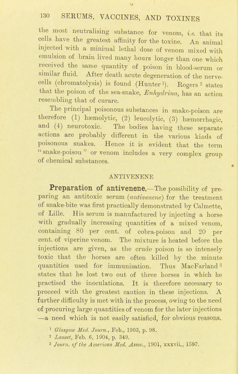 the most neutralising substance for venom, i.e. that its cells have the greatest affinity for the toxine. An animal injected with a minimal lethal close of venom mixed with emulsion of brain lived many hours longer than one which received the same quantity of poison in blood-serum or similar fluid. After death acute degeneration of the nerve- cells (chromatolysis) is found (Hunter i). Rogers 2 states that the poison of the sea-snake, Enhydrina, has an action resembling that of curare. The principal poisonous substances in snake-poison are therefore (1) hemolytic, (2) leucolytic, (3) hemorrhagic, and (4) neurotoxic. The bodies having these separate actions are probably different in the various kinds of poisonous snakes. Hence it is evident that the term  snake-poisou  or venom includes a very complex group of chemical substances. ANTIVENENE Preparation of antivenene.-—The possibility of pre- paring an antitoxic serum (antivenene) for the treatment of snake-bite was first practically demonstrated by Calmette, of Lille. H is serum is manufactured by injecting a horse with gradually increasing quantities of a mixed venom, containing 80 per cent, of cobra-poison and 20 per cent, of viperine venom. The mixture is heated before the injections are given, as the crude poison is so intensely toxic that the horses are often killed by the minute quantities used for immunisation. Thus MacFarland3 states that he lost two out of three horses in which he practised the inoculations. It is therefore necessary to proceed with the greatest caution in these injections. A further difficulty is met with in the process, owing to the need of procuring large quantities of venom for the later injections —a need which is not easily satisfied, for obvious reasons, 1 Glasgow Med. Joum., Feb.. 1903, p. 98. 2 Lancet, Feb. 6, 1904, p. 349. 3 Joum. of the American Med. Assoc., 1901, xxxvii., 1597.