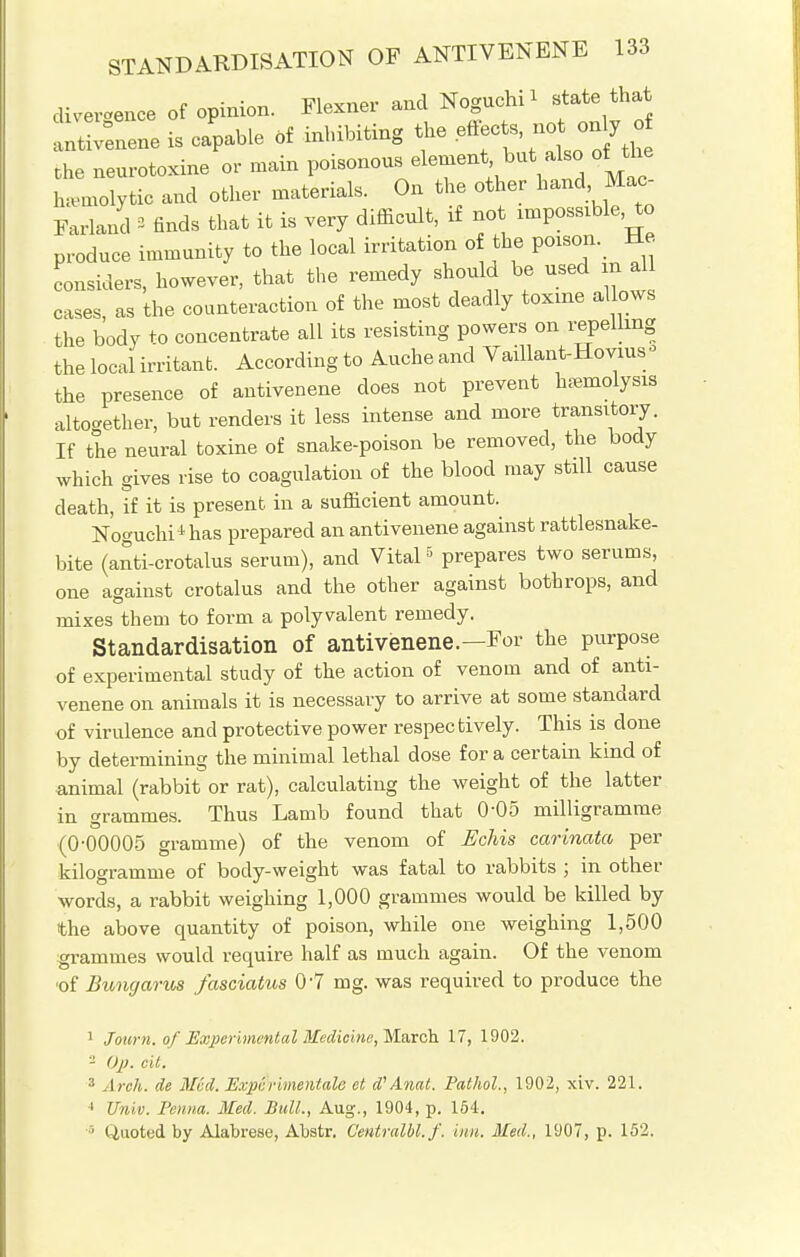 divergence of opinion. Flexner and NoguchU state that antivenene is capable * inhibiting the effeo to, noto7 o the neurotome or main poisonous element but also of the hemolytic and other materials. On the other hand Mac- Farland « finds that it is very difficult, if not impossible, to produce immunity to the local irritation of the poison. He considers, however, that the remedy should be used m al cases, as the counteraction of the most deadly toxme allows the body to concentrate all its resisting powers on repelling the local irritant. Accordingto Aucheand Vaillant-Hovms* the presence of antivenene does not prevent hemolysis altogether, but renders it less intense and more transitory. If the neural toxine of snake-poison be removed, the body which gives rise to coagulation of the blood may still cause death, if it is present, in a sufficient amount. Noguchi1 has prepared an antivenene against rattlesnake- bite (anti-crotalus serum), and Vital5 prepares two serums, one against crotalus and the other against bothrops, and mixes them to form a polyvalent remedy. Standardisation of antivenene.—For the purpose of experimental study of the action of venom and of anti- venene on animals it is necessary to arrive at some standard of virulence and protective power respectively. This is done by determining the minimal lethal dose for a certain kind of animal (rabbit or rat), calculating the weight of the latter in grammes. Thus Lamb found that O05 milligramme (0-00005 gramme) of the venom of Echis carinata per kilogramme of body-weight was fatal to rabbits ; in other words, a rabbit weighing 1,000 grammes would be killed by the above quantity of poison, while one weighing 1,500 grammes would require half as much again. Of the venom •of Bunyarus fasciatus 0'7 mg. was required to produce the 1 Journ. of Experimental Medicine, March 17, 1902. 3 Op. cit. 3 Arch, de Med. Expcrimentale et d'Anat. Pathol., 1902, xiv. 221. 4 Univ. Fenna. Med. Bull., Aug., 1904, p. 154. 1 (Quoted by Alabrese, Abstr. G'entralbl. f. inn. Med., 1907, p. 152.