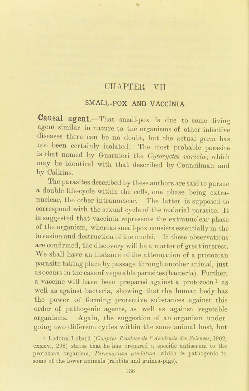 CHAPTER VII SMALL-POX AND VACCINIA Causal agent.—That small-pox is due to some living agent similar in nature to the organisms of other infective diseases there can be no doubt, but the actual germ has not been certainly isolated. The most probable parasite is that named by Guarnieri the Cytoryctes variola, which may be identical with that described by Councilman and by Calkins. The parasites described by these authors are said to pursue a double life-cycle within the cells, one phase being extra- nuclear, the other intranuclear. The latter is supposed to correspond with the sexual cycle of the malarial parasite. It is suggested that vaccinia represents the extranuclear phase of the organism, whereas small-pox consists essentially in the invasion and destruction of the nuclei. If these observations are confirmed, the discovery will be a matter of great interest. We shall have an instance of the attenuation of a protozoan parasite taking place by passage through another animal, just as occurs in the case of vegetable parasites (bacteria). Further, a vaccine will have been prepared against a protozoon1 as well as against bacteria, showing that the human body has the power of forming protective substances against this order of pathogenic agents, as well as against vegetable organisms. Again, the suggestion of an organism under- going two different cycles within the same animal host, but 1 Ledoux-Lebard (Comptes Rendues de V Academic dcs Sciences, 1902, cxxxv., 298) states that he has prepared a specific antiserum to the protozoan organism, Paramcecium caudatum, which is pathogenic to some of the lower animals (rabbits and guinea-pigs).