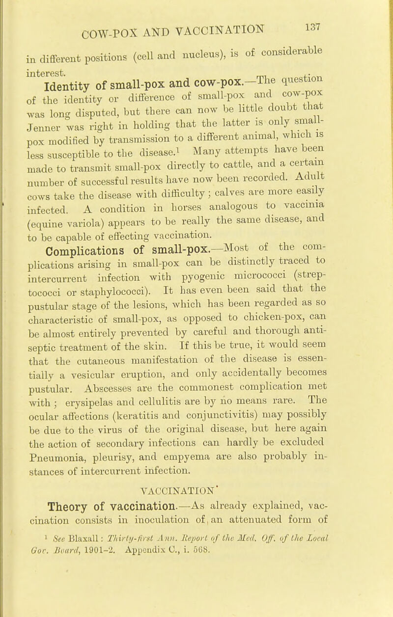 different positions (cell and nucleus), is of considerable in interest Identity of small-pox and cow-pox.-The question of the identity or difference of small-pox and cow-pox was long disputed, but there can now be little doubt that Jenner was right in holding that the latter is only small- pox modified by transmission to a different animal, which is less susceptible to the diseased Many attempts have been made to transmit small-pox directly to cattle, and a certain number of successful results have now been recorded. Adult cows take the disease with difficulty ; calves are more easily infected. A condition in horses analogous to vaccinia (equine variola) appears to be really the same disease, and to be capable of effecting vaccination. Complications of small-pOX.—Most of the com- plications arising in small-pox can be distinctly traced to intercurrent infection with pyogenic micrococci (strep- tococci or staphylococci). It has even been said that the pustular stage of the lesions, which has been regarded as so characteristic of small-pox, as opposed to chicken-pox, can be almost entirely prevented by careful and thorough anti- septic treatment of the skin. If this be true, it would seem that the cutaneous manifestation of the disease is essen- tially a vesicular eruption, and only accidentally becomes pustular. Abscesses are the commonest complication met with ; erysipelas and cellulitis are by ho means rare. The ocular affections (keratitis and conjunctivitis) may possibly be due to the virus of the original disease, but here again the action of secondary infections can hardly be excluded Pneumonia, pleurisy, and empyema are also probably in- stances of intercurrent infection. VACCINATION' Theory of vaccination.—As already explained, vac- cination consists in inoculation of, an attenuated form of 1 Sec Blaxall: Thirty-first Ami. Report of the Med. Off. of the Local Gov. Board, 1901-2. Appeudix C, i. 568.