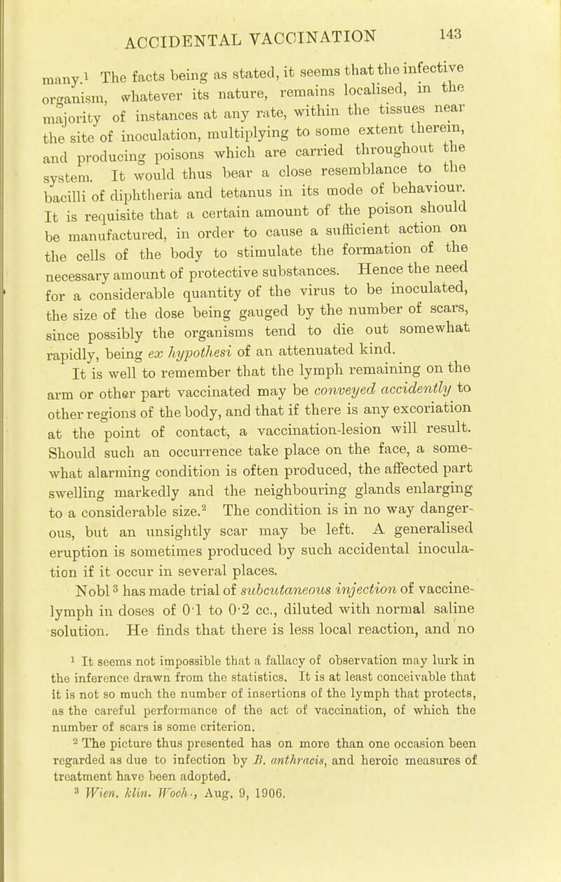 many i The facts being as stated, it seems that the infective organism, whatever its nature, remains localised, m the majority of instances at any rate, within the tissues near the site of inoculation, multiplying to some extent therein, and producing poisons which are carried throughout the system. It would thus bear a close resemblance to the bacilli of diphtheria and tetanus in its mode of behaviour It is requisite that a certain amount of the poison should be manufactured, in order to cause a sufficient action on the cells of the body to stimulate the formation of the necessary amount of protective substances. Hence the need for a considerable quantity of the virus to be inoculated, the size of the dose being gauged by the number of scars, since possibly the organisms tend to die out somewhat rapidly, being ex hypothesi of an attenuated kind. It is well to remember that the lymph remaining on the arm or other part vaccinated may be conveyed accidently to other regions of the body, and that if there is any excoriation at the point of contact, a vaccination-lesion will result. Should such an occurrence take place on the face, a some- what alarming condition is often produced, the affected part swelling markedly and the neighbouring glands enlarging to a considerable size.2 The condition is in no way danger- ous, but an unsightly scar may be left. A generalised eruption is sometimes produced by such accidental inocula- tion if it occur in several places. Nobl3 has made trial of subcutaneous injection of vaccine- lymph in doses of 01 to 0-2 cc, diluted with normal saline solution. He finds that there is less local reaction, and no 1 It seems not impossible that a fallacy of observation may lurk in the inference drawn from the statistics. It is at least conceivable that it is not so much the number of insertions of the lymph that protects, as the careful performance of the act of vaccination, of which the number of scars is some criterion. 2 The picture thus presented has on more than one occasion been regarded as due to infection by B. anthracis, and heroic measures of treatment have been adopted. 3 Wien. him. Woeh-, Aug. 9, 1906.