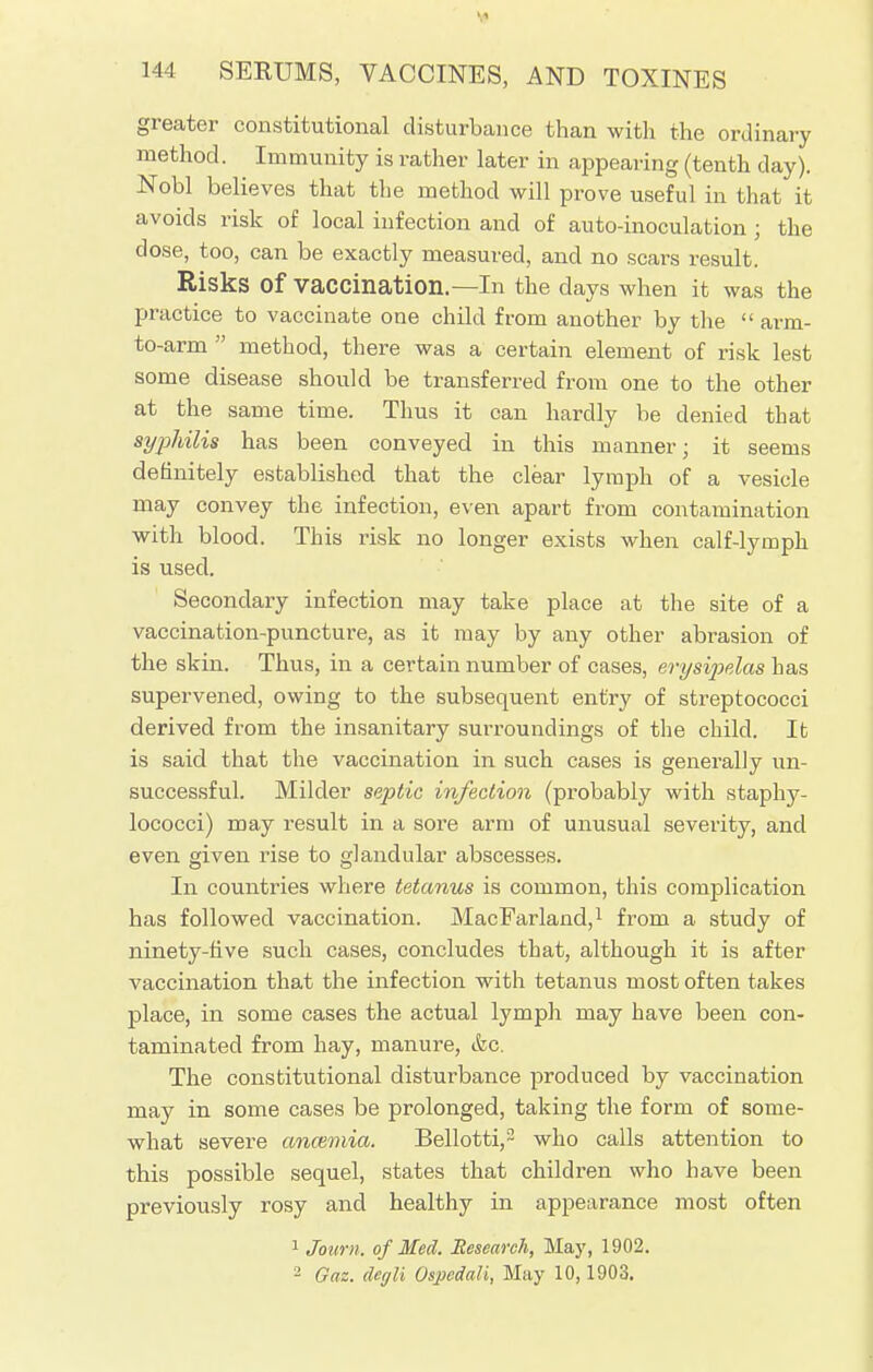 greater constitutional disturbance than with the ordinary method. Immunity is rather later in appealing (tenth day). Nobl believes that the method will prove useful in that it avoids risk of local infection and of auto-inoculation ; the dose, too, can be exactly measured, and no scars result. Risks Of Vaccination.—In the days when it was the practice to vaccinate one child from another by the  arm- to-arm  method, there was a certain element of risk lest some disease should be transferred from one to the other at the same time. Thus it can hardly be denied that syphilis has been conveyed in this manner; it seems definitely established that the clear lymph of a vesicle may convey the infection, even apart from contamination with blood. This risk no longer exists when calf-lymph is used. Secondary infection may take place at the site of a vaccination-puncture, as it may by any other abrasion of the skin. Thus, in a certain number of cases, erysipelas has supervened, owing to the subsequent entry of streptococci derived from the insanitary surroundings of the child. It is said that the vaccination in such cases is generally un- successful. Milder septic infection (probably with staphy- lococci) may result in a sore arm of unusual severity, and even given rise to glandular abscesses. In countries where tetanus is common, this complication has followed vaccination. MacFarland,1 from a study of ninety-five such cases, concludes that, although it is after vaccination that the infection with tetanus most often takes place, in some cases the actual lymph may have been con- taminated from hay, manure, &c. The constitutional disturbance produced by vaccination may in some cases be prolonged, taking the form of some- what severe ancemia. Bellotti,2 who calls attention to this possible sequel, states that children who have been previously rosy and healthy in appearance most often 1 Journ. of Med. Research, May, 1902. - Gaz. degli Ospedali, May 10,1903.