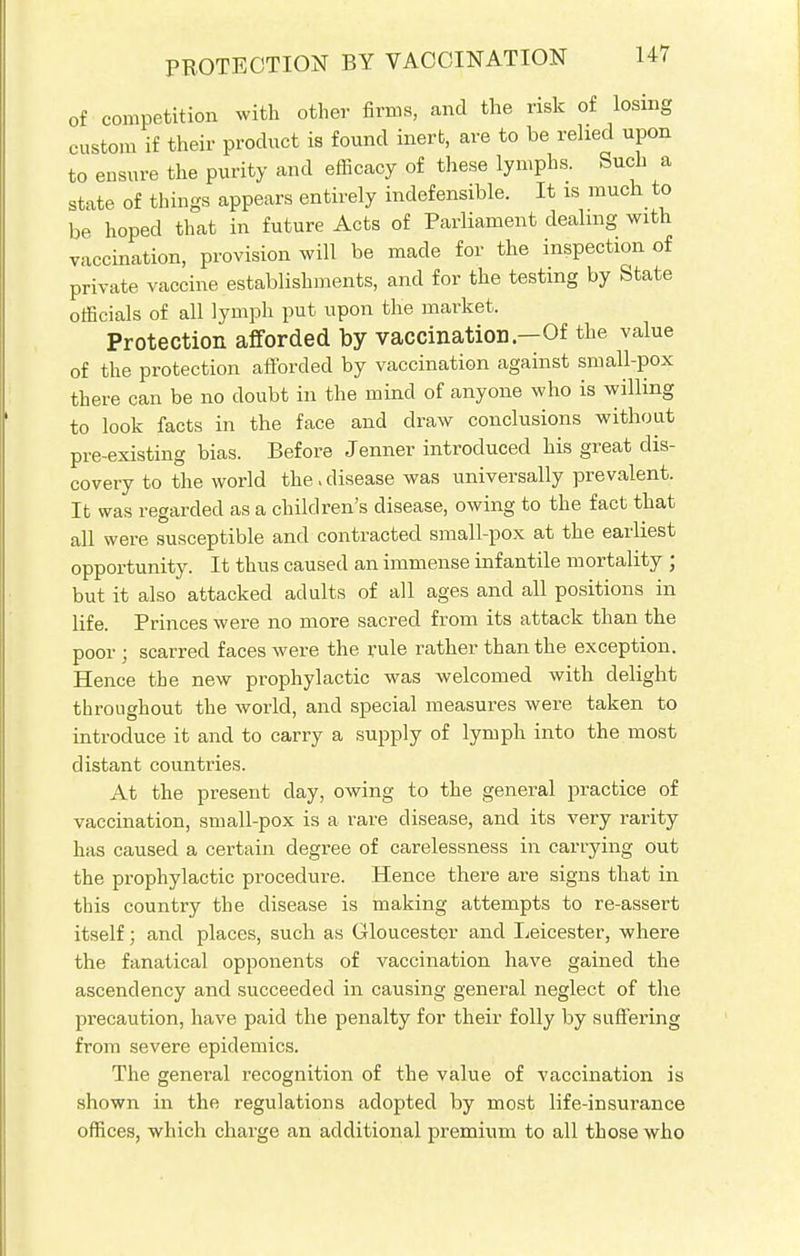 of competition with other firms, and the risk of losing custom if their product is found inert, are to be relied upon to ensure the purity and efficacy of these lymphs. Such a state of things appears entirely indefensible. It is much to be hoped that in future Acts of Parliament dealing with vaccination, provision will be made for the inspection of private vaccine establishments, and for the testing by State officials of all lymph put upon the market. Protection afforded by vaccination—Of the value of the protection afforded by vaccination against small-pox there can be no doubt in the mind of anyone who is willing to look facts in the face and draw conclusions without pre-existing bias. Before Jenner introduced his great dis- covery to the world the > disease was universally prevalent. It was regarded as a children's disease, owing to the fact that all were susceptible and contracted small-pox at the earliest opportunity. It thus caused an immense infantile mortality ; but it also attacked adults of all ages and all positions in life. Princes were no more sacred from its attack than the poor ; scarred faces were the rule rather than the exception. Hence the new prophylactic was welcomed with delight throughout the world, and special measures were taken to introduce it and to carry a supply of lymph into the most distant countries. At the present day, owing to the general practice of vaccination, small-pox is a rare disease, and its very rarity has caused a certain degree of carelessness in carrying out the prophylactic procedure. Hence there are signs that in this country the disease is making attempts to re-assert itself; and places, such as Gloucester and Leicester, where the fanatical opponents of vaccination have gained the ascendency and succeeded in causing general neglect of the precaution, have paid the penalty for their folly by suffering from severe epidemics. The general recognition of the value of vaccination is shown in the regulations adopted by most life-insurance offices, which charge an additional premium to all those who