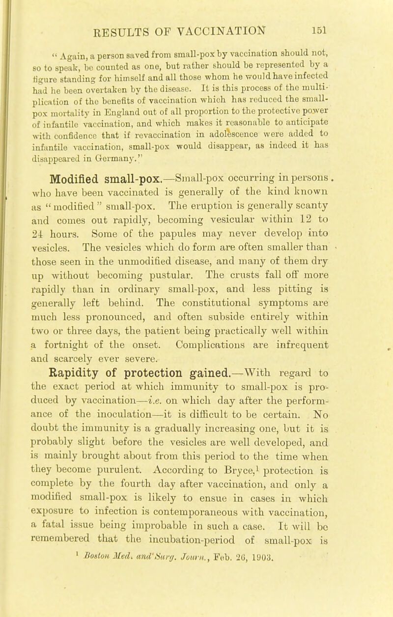  Again, a person saved from small-pox by vaccination should not, so to speak, be counted as one, but rather should be represented by a figure standing for himself and all those whom he would have infected had he been overtaken by the disease. It is this process of the multi- plication of the benefits of vaccination which has reduced the small- pox mortality in England out of all proportion to the protective power of infantile vaccination, and which makes it reasonable to anticipate with confidence that if revaccination in adolescence were added to infantile vaccination, small-pox would disappear, as indeed it has disappeared in Germany. Modified small-pox.—Small-pox occurring in persons . who have been vaccinated is generally of the kind known as  modified  small-pox. The eruption is generally scanty and comes out rapidly, becoming vesicular within 12 to 24 hours. Some of the papules may never develop into vesicles. The vesicles which do form are often smaller than those seen in the unmodified disease, and many of them dry up without becoming pustular. The crusts fall off more rapidly than in ordinary small-pox, and less pitting is generally left behind. The constitutional symptoms are much less pronounced, and often subside entirely within two or three days, the patient being practically well within a fortnight of the onset. Complications are infrequent and scarcely ever severe. Rapidity of protection gained.—With regard to the exact period at which immunity to small-pox is pro- duced by vaccination—i.e. on whicli day after the perform- ance of the inoculation—it is difficult to be certain. No doubt the immunity is a gradually increasing one, but it is probably slight before the vesicles are well developed, and is mainly brought about from this period to the time when they become purulent. According to Bryce,1 protection is complete by the fourth day after vaccination, and only a modified small-pox is likely to ensue in cases in which exposure to infection is contemporaneous with vaccination, a fatal issue being improbable in such a case. It will be remembered that the incubation-period of small-pox is