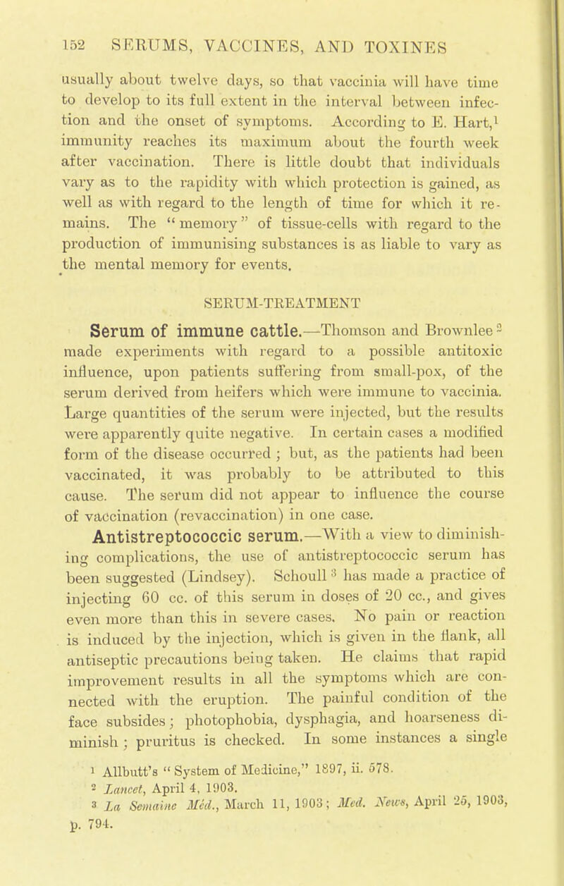 usually about twelve clays, so that vaccinia will have time to develop to its full extent in the interval between infec- tion and the onset of symptoms. According to E. Hart,1 immunity reaches its maximum about the fourth week after vaccination. There is little doubt that individuals vary as to the rapidity with which protection is gained, as well as with regard to the length of time for which it re- mains. The  memory  of tissue-cells with regard to the production of immunising substances is as liable to vary as the mental memory for events. SERUM-TKEATMENT Serum Of immune cattle.—Thomson and Brownlee3 made experiments with regard to a possible antitoxic influence, upon patients suffering from small-pox, of the serum derived from heifers which were immune to vaccinia. Large quantities of the serum were injected, but the results were apparently quite negative. In certain cases a modified form of the disease occurred ; but, as the patients had been vaccinated, it was probably to be attributed to this cause. The serum did not appear to influence the course of vaccination (revaccination) in one case. Antistreptococcic serum.—With a view to diminish- ing complications, the use of antistreptococcic serum has been suggested (Lindsey). Schoull 3 has made a practice of injecting 60 cc. of this serum in doses of 20 cc, and gives even more than this in severe cases. No pain or reaction is induced by the injection, which is given in the Hank, all antiseptic precautions being taken. He claims that rapid improvement results in all the symptoms which are con- nected with the eruption. The painful condition of the face subsides; photophobia, dysphagia, and hoarseness di- minish ; pruritus is checked. In some instances a single ' Allbutt's  System of Medicine, 1897, ii. 578. 2 Lancet, April 4, 1903. 3 La Scmainc Mid., March 11,1903; Med. Kews, April 25, 1903, p. 794.