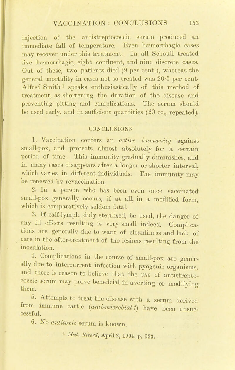injection of the antistreptococcic serum produced an immediate fall of temperature. Even hemorrhagic cases may recover under this treatment. In all Schoull treated five hemorrhagic, eight confluent, and nine discrete cases. Out of these, two patients died (9 per cent.), whereas the general mortality in cases not so treated was 20'5 per cent- Alfred Smith1 speaks enthusiastically of this method of treatment, as shortening the duration of the disease and preventing pitting and complications. The serum should be used early, and in sufficient quantities (20 cc, repeated). CONCLUSIONS 1. Vaccination confers an active immunity against small-pox, and protects almost absolutely for a certain period of time. This immunity gradually diminishes, and in many cases disappears after a longer or shorter interval, which varies in different individuals. The immunity may be renewed by re vaccination. 2. In a person who has been even once vaccinated small-pox generally occurs, if at all, in a modified form, which is comparatively seldom fatal. 3. If calf-lymph, duly sterilised, be used, the danger of any ill effects resulting is very small indeed. Complica- tions are generally due to want of cleanliness and lack of care in the after-treatment of the lesions resulting from the inoculation. 4. Complications in the course of small-pox are gener- ally due to intercurrent infection with pyogenic organisms, and there is reason to believe that the use of antistrepto- coccic serum may prove beneficial in averting or modifying them. 5. Attempts to treat the disease with a serum derived from immune cattle (anti-microbial ?) have been unsuc- cessful. 6. No antitoxic serum is known. 1 Med. Record, April 2, 1904, p. 533.