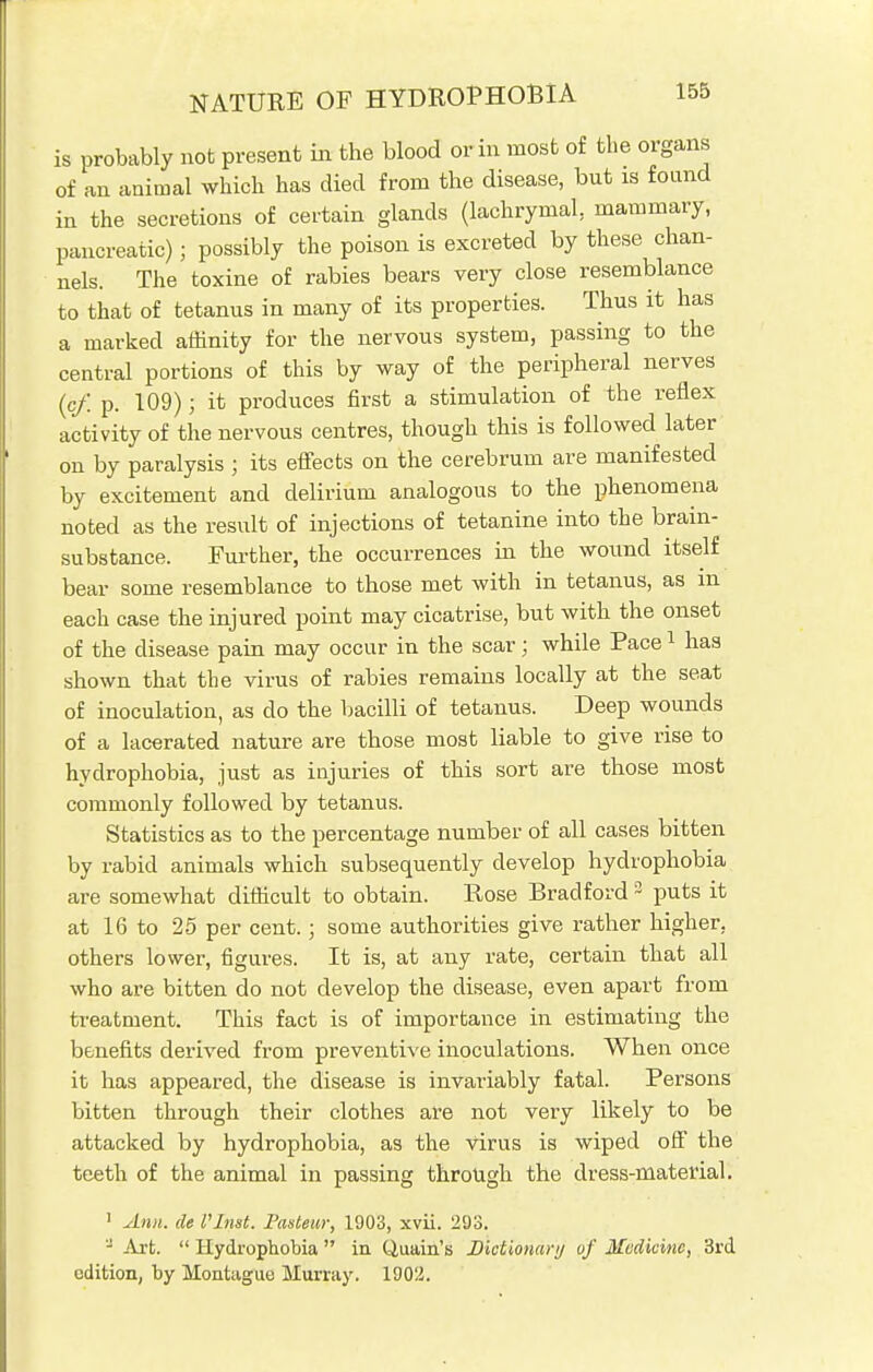 is probably not present in the blood or in most of the organs of an animal which has died from the disease, but is found in the secretions of certain glands (lachrymal, mammary, pancreatic); possibly the poison is excreted by these chan- nels. The toxine of rabies bears very close resemblance to that of tetanus in many of its properties. Thus it has a marked affinity for the nervous system, passing to the central portions of this by way of the peripheral nerves (cf. p. 109) j it produces first a stimulation of the reflex activity of the nervous centres, though this is followed later on by paralysis j its effects on the cerebrum are manifested by excitement and delirium analogous to the phenomena noted as the result of injections of tetanine into the brain- substance. Further, the occurrences in the wound itself bear some resemblance to those met with in tetanus, as m each case the injured point may cicatrise, but with the onset of the disease pain may occur in the scar; while Pace1 has shown that the virus of rabies remains locally at the seat of inoculation, as do the bacilli of tetanus. Deep wounds of a lacerated nature are those most liable to give rise to hydrophobia, just as injuries of this sort are those most commonly followed by tetanus. Statistics as to the percentage number of all cases bitten by rabid animals which subsequently develop hydrophobia are somewhat difficult to obtain. Rose Bradford 3 puts it at 16 to 25 per cent.; some authorities give rather higher, others lower, figures. It is, at any rate, certain that all who are bitten do not develop the disease, even apart from treatment. This fact is of importance in estimating the benefits derived from preventive inoculations. When once it has appeared, the disease is invariably fatal. Persons bitten through their clothes are not very likely to be attacked by hydrophobia, as the virus is wiped off the teeth of the animal in passing through the dress-material. 1 Ann. de Plnst. Pasteur, 1903, xvii. 293. J Art.  Hydrophobia  in Quain's Dictionary of Medicine, 3rd edition, by Montague Murray. 1902.