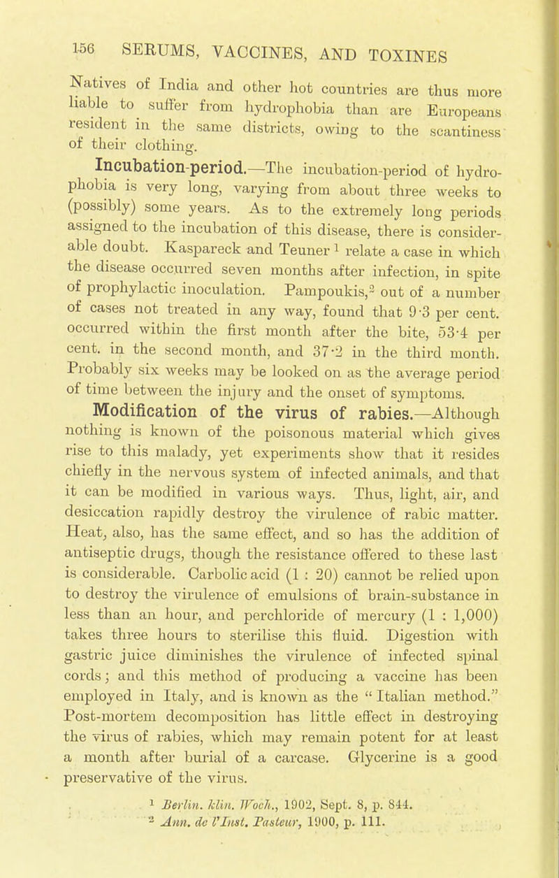 Natives of India and other hot countries are thus more liable to suffer from hydrophobia than are Europeans resident in the same districts, owing to the scantiness of their clothing. Incubation-period.—The incubation-period of hydro- phobia is very long, varying from about three weeks to (possibly) some years. As to the extremely long periods assigned to the incubation of this disease, there is consider- able doubt. Kaspareck and Teuner 1 relate a case in which the disease occurred seven months after infection, in spite of prophylactic inoculation. Pampoukis,2 out of a number of cases not treated in any way, found that 9-3 per cent, occurred within the first month after the bite, 53-4 per cent, in the second month, and 37-2 in the third month. Probably six weeks may be looked on as the average period of time between the injury and the onset of symptoms. Modification of the virus of rabies.—Although nothing is known of the poisonous material which gives rise to this malady, yet experiments show that it resides chiefly in the nervous system of infected animals, and that it can be modified in various ways. Thus, light, air, and desiccation rapidly destroy the virulence of rabic matter. Heat, also, has the same effect, and so lias the addition of antiseptic drugs, though the resistance offered to these last is considerable. Carbolic acid (1 : 20) cannot be relied upon to destroy the virulence of emulsions of brain-substance in less than an hour, and perchloride of mercury (1 : 1,000) takes three hours to sterilise this fluid. Digestion with gastric juice diminishes the virulence of infected spinal cords; and this method of producing a vaccine has been employed in Italy, and is known as the  Italian method. Post-mortem decomposition has little effect in destroying the virus of rabies, which may remain potent for at least a month after burial of a carcase. Glycerine is a good preservative of the virus. 1 Berlin, kiln. IFoch., 1902, Sept. 8, p. 844. 2 Ann. do Vlnst. Taslem; l'JOO, p. 111.