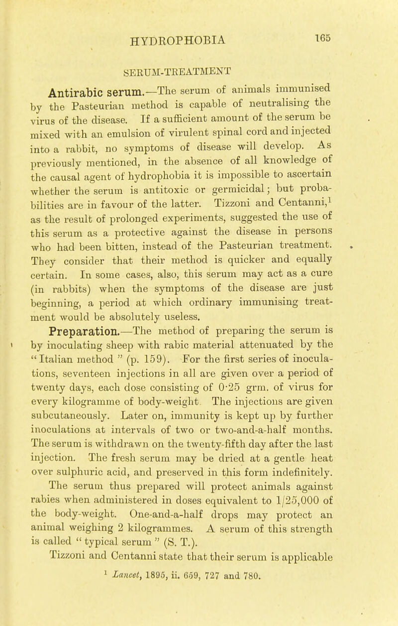 HYDROPHOBIA SERUM-TREATMENT AntirabiC serum.—The serum of animals immunised by the Pasteurian method is capable of neutralising the virus of the disease. If a sufficient amount of the serum be mixed with an emulsion of virulent spinal cord and injected into a rabbit, no symptoms of disease will develop. As previously mentioned, in the absence of all knowledge of the causal agent of hydrophobia it is impossible to ascertain whether the serum is antitoxic or germicidal; but proba- bilities are in favour of the latter. Tizzoni and Centanni,1 as the result of prolonged experiments, suggested the use of this serum as a protective against the disease in persons who had been bitten, instead of the Pasteurian treatment. They consider that their method is quicker and equally certain. In some cases, also, this serum may act as a cure (in rabbits) when the symptoms of the disease are just beginning, a period at which ordinary immunising treat- ment would be absolutely useless. Preparation.—The method of preparing the serum is ' by inoculating sheep with rabic material attenuated by the  Italian method  (p. 159). For the first series of inocula- tions, seventeen injections in all are given over a period of twenty days, each dose consisting of 0-25 grm. of virus for every kilogramme of body-weight The injections are given subcutaneously. Later on, immunity is kept up by further inoculations at intervals of two or two-and-a-half months. The serum is withdrawn on the twenty-fifth day after the last injection. The fresh serum may be dried at a gentle heat over sulphuric acid, and preserved in this form indefinitely. The serum thus prepared will protect animals against rabies when administered in doses equivalent to 1/25,000 of the body-weight. One-and-a-half drops may protect an animal weighing 2 kilogrammes. A serum of this strength is called  typical serum  (S. T.). Tizzoni and Centanni state that their serum is applicable 1 Lancet, 1895, ii. 659, 727 and 780.