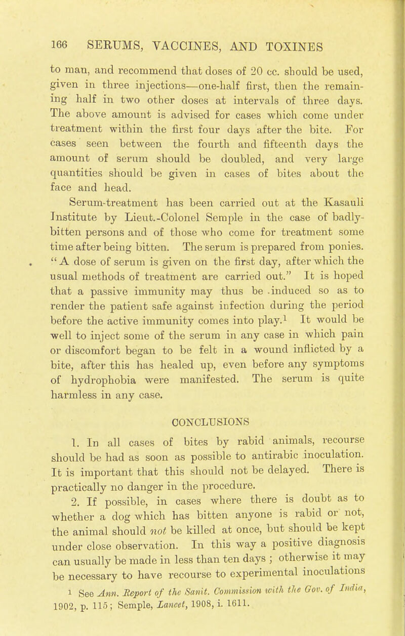 to man, and recommend that doses of 20 cc. should be used, given in three injections—one-half first, then the remain- ing half in two other doses at intervals of three days. The above amount is advised for cases which come under treatment within the first four days after the bite. For cases seen between the fourth and fifteenth days the amount of serum should be doubled, and very large quantities should be given in cases of bites about the face and head. Serum-treatment has been carried out at the Kasauli Institute by Lieut.-Colonel Semple in the case of badly- bitten persons and of those who come for treatment some time after being bitten. The serum is prepared from ponies. A dose of serum is given on the first day, after which the usual methods of treatment are carried out. It is hoped that a passive immunity may thus be .induced so as to render the patient safe against infection during the period before the active immunity comes into play.1 It would be well to inject some of the serum in any case in which pain or discomfort began to be felt in a wound inflicted by a bite, after this has healed up, even before any symptoms of hydrophobia were manifested. The serum is quite harmless in any case. CONCLUSIONS 1. In all cases of bites by rabid animals, recourse should be had as soon as possible to antirabic inoculation. It is important that this should not be delayed. There is practically no danger in the procedure. 2. If possible, in cases where there is doubt as to whether a clog which has bitten anyone is rabid or not, the animal should not be killed at once, but should be kept under close observation. In this way a positive diagnosis can usually be made in less than ten days ; otherwise it may be necessary to have recourse to experimental inoculations i See Ann. Report of the Sank. Commission with the Gov. of India, 1902, p. 115 ; Semple, Lancet, 1908, i. 1611.