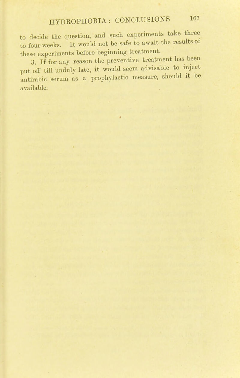 to decide the question, and such experiments take three to four weeks. It would not be safe to await the results or these experiments before beginning treatment. 3. If for any reason the preventive treatment has been put off till unduly late, it would seem advisable to inject antirabic serum as a prophylactic measure, should it be available.