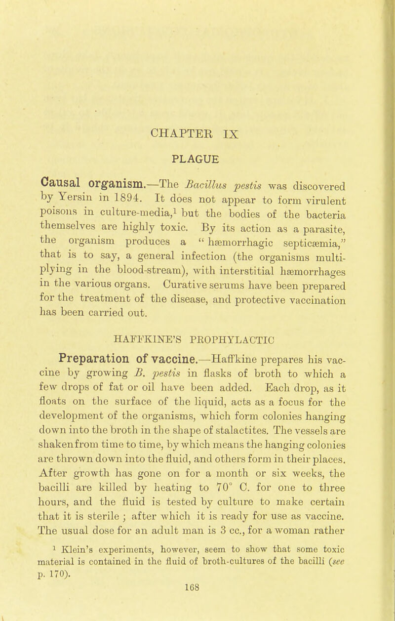 CHAPTER IX PLAGUE Causal organism.—The Bacillus pestis was discovered by Yersin in 1894. It does not appear to form virulent poisons in culture-media,1 but the bodies of the bacteria themselves are highly toxic. By its action as a parasite, the organism produces a  hemorrhagic septicemia, that is to say, a general infection (the organisms multi- plying in the blood-stream), with interstitial haemorrhages in the various organs. Curative serums have been prepared for the treatment of the disease, and protective vaccination has been carried out. HAFKKINE'S PROPHYLACTIC Preparation Of vaccine.—Haffkine prepares his vac- cine by growing B. pestis in flasks of broth to which a few drops of fat or oil have been added. Each drop, as it floats on the surface of the liquid, acts as a focus for the development of the organisms, which form colonies hanging clown into the broth in the shape of stalactites. The vessels are shaken from time to time, by which means the hanging colonies are thrown down into the fluid, and others form in then places. After growth has gone on for a month or six weeks, the bacilli are killed by heating to 70° C. for one to three hours, and the fluid is tested by culture to make certain that it is sterile ; after which it is ready for use as vaccine. The usual dose for an adult man is 3 cc, for a woman rather 1 Klein's experiments, however, seem to show that some toxic material is contained in the fluid of broth-cultures of the bacilli (sec p. 170).