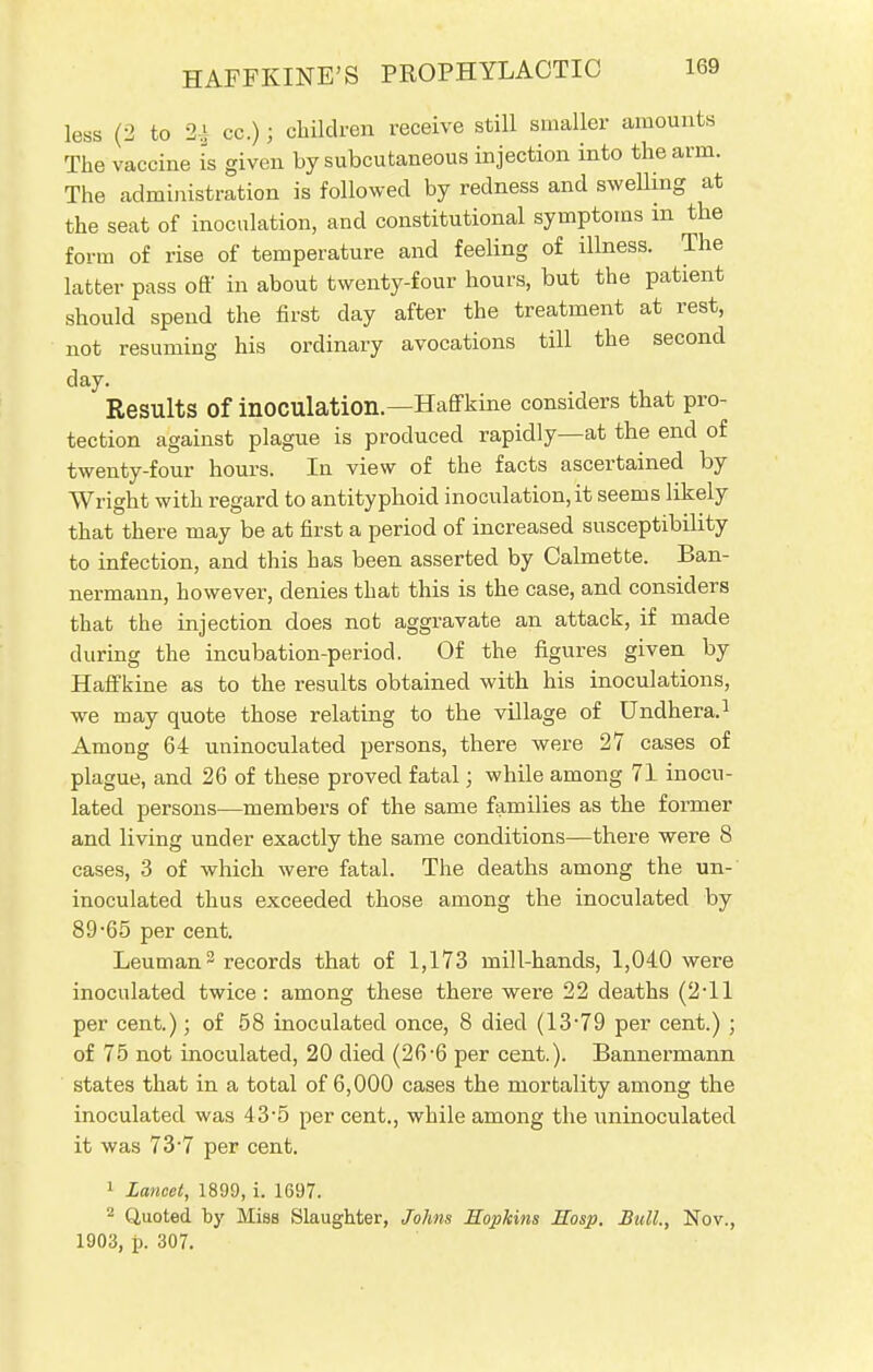 less (2 to 2^ cc.); children receive still smaller amounts The vaccine is given by subcutaneous injection into the arm. The administration is followed by redness and swelling at the seat of inoculation, and constitutional symptoms in the form of rise of temperature and feeling of illness. The latter pass off in about twenty-four hours, but the patient should spend the first clay after the treatment at rest, not resuming his ordinary avocations till the second day. Results Of inoculation.—Haffkine considers that pro- tection against plague is produced rapidly—at the end of twenty-four hours. In view of the facts ascertained by Wright with regard to antityphoid inoculation, it seems likely that there may be at first a period of increased susceptibility to infection, and this has been asserted by Calmette. Ban- nermann, however, denies that this is the case, and considers that the injection does not aggravate an attack, if made during the incubation-period. Of the figures given by Haffkine as to the results obtained with his inoculations, we may quote those relating to the village of Undhera.1 Among 64 uninoculated persons, there were 27 cases of plague, and 26 of these proved fatal; while among 71 inocu- lated persons—members of the same families as the former and living under exactly the same conditions—there were 8 cases, 3 of which were fatal. The deaths among the un- inoculated thus exceeded those among the inoculated by 89-65 per cent. Leuman2 records that of 1,173 mill-hands, 1,040 were inoculated twice: among these there were 22 deaths (2T1 per cent.); of 58 inoculated once, 8 died (13*79 per cent.) ; of 75 not inoculated, 20 died (26-6 per cent.). Bannermann states that in a total of 6,000 cases the mortality among the inoculated was 43'5 per cent., while among the \minoculated it was 73-7 per cent. 1 lancet, 1899, i. 1697. 2 Quoted by Miss Slaughter, Johns Eopkins Eosp. Bull., Nov., 1903, p. 307.