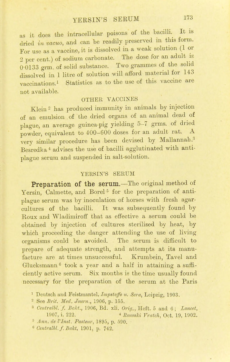 3 as it does the intracellular poisons of the bacilli. It is dried in vacuo, and can be readily preserved in this form. For use as a vaccine, it is dissolved in a weak solution (1 or 2 per cent.) of sodium carbonate. The dose for an adult is 0-0133 grm. of solid substance. Two grammes of the solid dissolved in 1 litre of solution will afford material for 143 vaccinations.i Statistics as to the use of this vaccine are not available. OTHER VACCINES Klein2 has produced immunity in animals by injection of an emulsion .of the dried organs of an animal dead of plague, an average guinea-pig yielding 5-7 grms. of dried powder, equivalent to 400-600 doses for an adult rat. A very similar procedure has been devised by Mallannah.Q Besredka i advises the use of bacilli agglutinated with anti- plague serum and suspended in salt-solution. YERSIN'S SERUM Preparation Of the serum.—The original method of Yersin, Calmette, and Borel5 for the preparation of anti- plague serum was by inoculation of horses with fresh agar- cultures of the bacilli. It was subsequently found by Roux and Wladimiroff that as effective a serum could be obtained by injection of cultures sterilised by heat, by which proceeding the danger attending the use of living orsanisms could be avoided. The serum is difficult to prepare of adequate strength, and attempts at its manu- facture are at times unsuccessful. Krumbein, Tavel and Glucksmann6 took a year and a half in attaining a suffi- ciently active serum. Six months is the time usually found necessary for the preparation of the serum at the Paris 1 Deutsch and Feistmantel, Impstoffe u. Sera, Leipzig, 1903. 2 See Brit. Med. Joum., 1906, p. 155. 3 Centralbl.'/. Bakt., 1906, Bd. xli. Oritf., Heft. 5 and 6; Lancet, 1907, i. 222. 4 Rousski Vratch, Oct. 19, 1902. 5 Ann. de I'Jnst. Pasteur, 1895, p. 590.  Centrum, f. Bakt. 1901, p. 742.