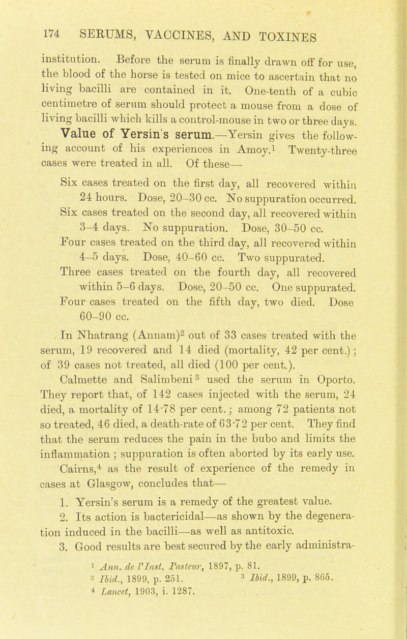 institution. Before the serum is finally drawn off for use, the blood of the horse is tested on mice to ascertain that no living bacilli are contained in it. One-tenth of a cubic centimetre of serum should protect a mouse from a dose of living bacilli which kills a control-mouse in two or three days. Value of Yersin's serum.—Yersin gives the follow- ing account of his experiences in Amoy.1 Twenty-three cases were treated in all. Of these— Six cases treated on the first day, all recovered within 24 hours. Dose, 20-30 cc. No suppuration occurred. Six cases treated on the second day, all recovered within 3- 4 days. No suppuration. Dose, 30-50 cc. Four cases treated on the third day, all recovered within 4- 5 days. Dose, 40-60 cc. Two suppurated. Three cases treated on the fourth day, all recovered within 5-6 days. Dose, 20-50 cc. One suppurated. Pour cases treated on the fifth day, two died. Dose 60-90 cc. In Nhatrang (Annam)2 out of 33 cases treated with the serum, 19 recovered and 14 died (mortality, 42 per cent.); of 39 cases not treated, all died (100 per cent.). Calmette and Salimbeni3 used the serum in Oporto. They report that, of 142 cases injected with the serum, 24 died, a mortality of 14-78 per cent.; among 72 patients not so treated, 46 died, a death-rate of 63-72 per cent. They find that the serum reduces the pain in the bubo and limits the inflammation ; suppuration is often aborted by its earby use. Cairns,4 as the result of experience of the remedy in cases at Glasgow, concludes that— 1. Yersin's serum is a remedy of the greatest value. 2. Its action is bactericidal—as shown by the degenera- tion induced in the bacilli—as well as antitoxic. 3. Good results are best secured by the early administra- 1 Ann. de VTnst. Fastcur, 1897, p. 81. a Ibid., 1899, p. 251. 3 Bid., 1899, p. 8C5. 4 Lancet, 1903, i. 1287.
