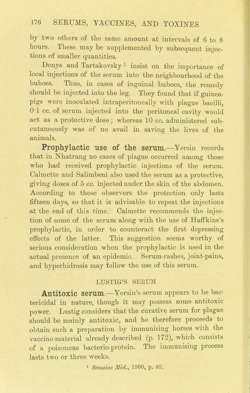by two others of the same amount at intervals of 6 to 8 hours. These may be supplemented by subsequent injec- tions of smaller quantities. Denys and Tartakovsky1 insist on the importance of local injections of the serum into the neighbourhood of the buboes. Thus, in cases of inguinal buboes, the remedy should be injected into the leg. They found that if guinea- pigs were inoculated intraperitoneally with plague bacilli, 0-1 cc. of serum injected into the peritoneal cavity would act as a protective dose; whereas 10 cc. administered sub- cutaneously was of no avail in saving the lives of the animals. Prophylactic use of the serum.—Yersin records that in Nhatrang no cases of plague occurred among those who had received prophylactic injections of the serum. Calmette and Salimbeni also used the serum as a protective, giving doses of 5 cc. injected under the skin of the abdomen. According to these observers the protection only lasts fifteen days, so that it is advisable to repeat the injections at the end of this time. Calmette recommends the injec- tion of some of the serum along with the use of Haffkine's prophylactic, in order to counteract the first depressing effects of the latter. This suggestion seems worthy of serious consideration when the prophylactic is used in the actual presence of an epidemic. Serum-rashes, joint-pains, and hyperhidrosis may follow the use of this serum. LUSTIG'S SERUM Antitoxic serum.—Yersin's serum appears to be bac- tericidal in nature, though it may possess some antitoxic power. Lustig considers that the curative serum for plague should be mainly antitoxic, and he therefore proceeds to obtain such a preparation by immunising horses with the vaccine-material already described (p. 172), which consists of a poisonous bacterio-protein. The immunising process lasts two or three weeks. 1 Semaine Med., 1900, p. 40.