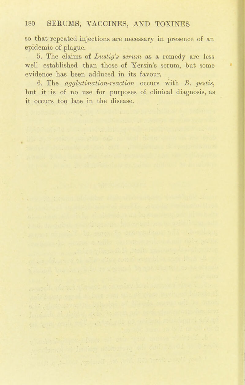 so that repeated injections are necessary in presence of an epidemic of plague. 5. The claims of Lustig's serum as a remedy are less well established than those of Yersin's serum, but some evidence has been adduced in its favour. 6. The agglutination-reaction occurs with B. pesiis, but it is of no use for purposes of clinical diagnosis, as it occurs too late in the disease.