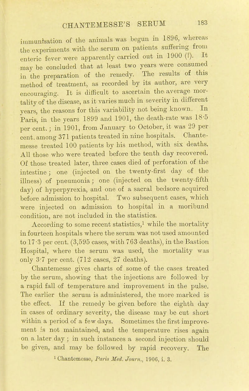 immunisation of the animals was begun in 1896, whereas the experiments with the serum on patients suffering from enteric fever were apparently carried out in 1900 (?). It may be concluded that at least two years were consumed in the preparation of the remedy. The results of this method of treatment, as recorded by its author, are very encouraging. It is difficult to ascertain the average mor- tality of the disease, as it varies much in severity in different years, the reasons for this variability not being known, In Paris, in the years 1899 and 1901, the death-rate was 18-5 per cent.; in 1901, from January to October, it was 29 per cent, among 371 patients treated in nine hospitals. Chante- messe treated 100 patients by his method, with six deaths. All those who were treated before the tenth day recovered. Of those treated later, three cases died of perforation of the intestine; one (injected on the twenty-first day of the illness) of pneumonia; one (injected on the twenty-fifth day) of hyperpyrexia, and one of a sacral bedsore acquired before admission to hospital. Two subsequent cases, which were injected on admission to hospital in a moribund condition, are not included in the statistics. According to some recent statistics,1 while the mortality in fourteen hospitals where the serum was not used amounted to 17-3 per cent. (3,595 cases, with 763 deaths), in the Bastion Hospital, where the serum was used, the mortality was only 3-7 per cent. (712 cases, 27 deaths). Chantemesse gives charts of some of the cases treated by the serum, showing that the injections are followed by a rapid fall of temperature and improvement in the pulse. The earlier the serum is administered, the more marked is the effect. If the remedy be given before the eighth day in cases of ordinary severity, the disease may be cut short within a period of a few days. Sometimes the first improve- ment is not maintained, and the temperature rises again on a later day ; in such instances a second injection should be given, and may be followed by rapid recovery. The