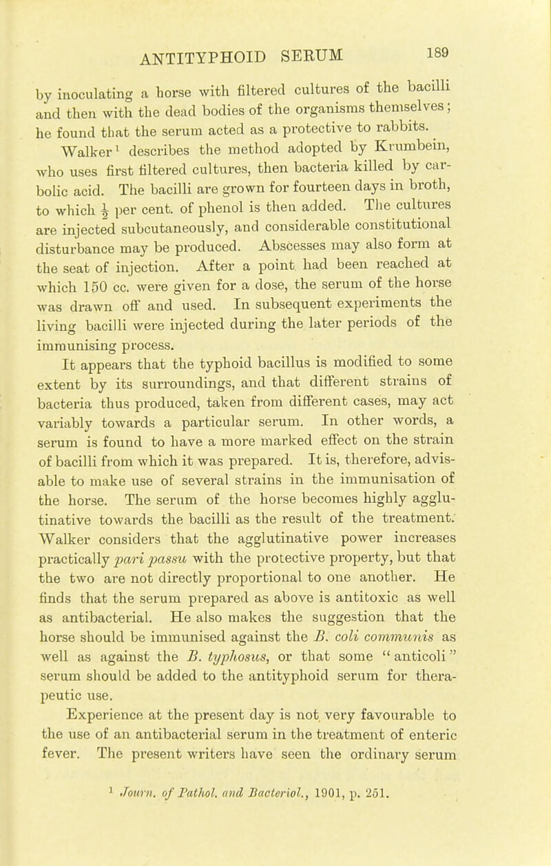 ANTITYPHOID SERUM by inoculating a horse with filtered cultures of the bacilli and then with the dead bodies of the organisms themselves; he found that the serum acted as a protective to rabbits. ^ Walker1 describes the method adopted by Krumbein, who uses first filtered cultures, then bacteria killed by car- bolic acid. The bacilli are grown for fourteen days in broth, to which \ per cent, of phenol is then added. The cultures are injected subcutaneously, and considerable constitutional disturbance may be produced. Abscesses may also form at the seat of injection. After a point had been reached at which 150 cc. were given for a dose, the serum of the horse was drawn off and used. In subsequent experiments the living bacilli were injected during the later periods of the immunising process. It appears that the typhoid bacillus is modified to some extent by its surroundings, and that different strains of bacteria thus produced, taken from different cases, may act variably towards a particular serum. In other words, a serum is found to have a more marked effect on the strain of bacilli from which it was prepared. It is, therefore, advis- able to make use of several strains in the immunisation of the horse. The serum of the horse becomes highly agglu- tinative towards the bacilli as the result of the treatment. Walker considers that the agglutinative power increases practically p>ari passu with the protective property, but that the two are not directly proportional to one another. He finds that the serum prepared as above is antitoxic as well as antibacterial. He also makes the suggestion that the horse should be immunised against the B. coli communis as well as against the B. typhosus, or that some  anticoli serum should be added to the antityphoid serum for thera- peutic use. Experience at the present day is not, very favourable to the use of an antibacterial serum in the treatment of enteric fever. The present writers have seen the ordinary serum