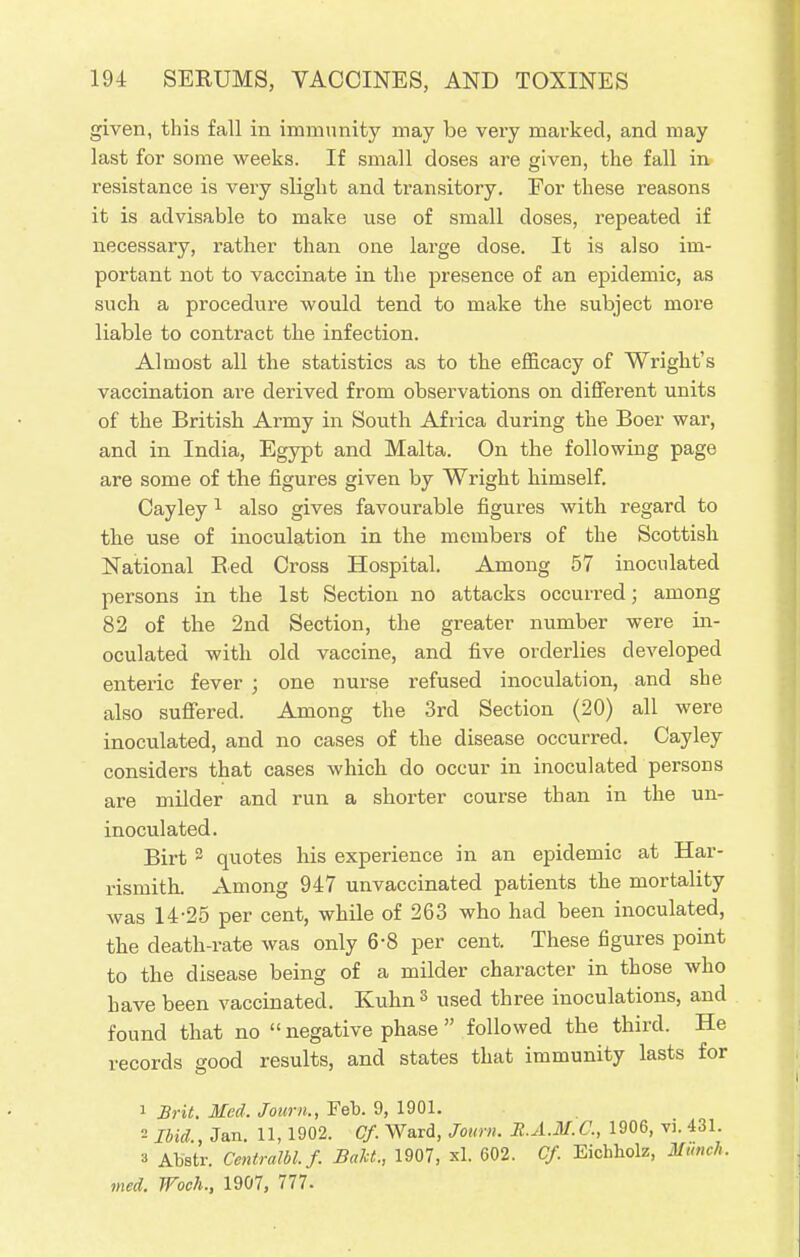 given, this fall in immunity may be very marked, and may last for some weeks. If small doses are given, the fall in resistance is very slight and transitory. For these reasons it is advisable to make use of small doses, repeated if necessary, rather than one large dose. It is also im- portant not to vaccinate in the presence of an epidemic, as such a procedure would tend to make the subject more liable to contract the infection. Almost all the statistics as to the efficacy of Wright's vaccination are derived from observations on different units of the British Army in South Africa during the Boer war, and in India, Egypt and Malta. On the following page are some of the figures given by Wright himself. Cayley1 also gives favourable figures with regard to the use of inoculation in the members of the Scottish National Bed Cross Hospital. Among 57 inoculated persons in the 1st Section no attacks occurred; among 82 of the 2nd Section, the greater number were in- oculated with old vaccine, and five orderlies developed enteric fever ; one nurse refused inoculation, and she also suffered. Among the 3rd Section (20) all were inoculated, and no cases of the disease occurred. Cayley considers that cases which do occur in inoculated persons are milder and run a shorter course than in the un- inoculated. Birt 2 quotes his experience in an epidemic at Har- rismith. Among 947 unvaccinated patients the mortality was 14-25 per cent, while of 263 who had been inoculated, the death-rate was only 6-8 per cent. These figures point to the disease being of a milder character in those who have been vaccinated. Kuhn3 used three inoculations, and found that no  negative phase  followed the third. He records good results, and states that immunity lasts for 1 Brit. Med. Journ., Feb. 9, 1901. = Ibid., Jan. 11,1902. Cf. Ward, Journ. R.A.M.C., 1906, vi. 431. 3 Abstr. Centrum, f. BaU., 1907, xl. 602. Cf Eichholz, Munch, med. Woch., 1907, 777.