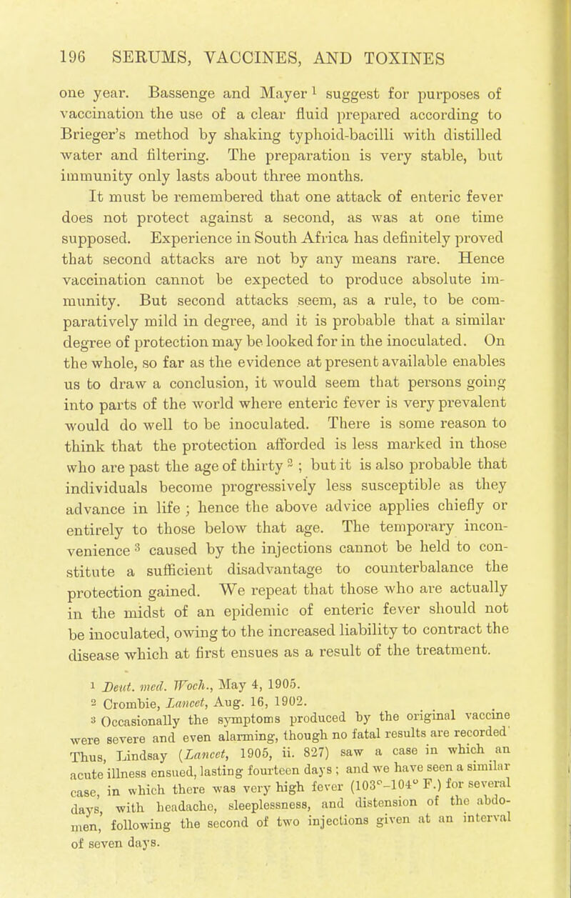 one year. Bassenge and Mayer 1 suggest for purposes of vaccination the use of a clear fluid prepared according to Brieger's method by shaking typhoid-bacilli with distilled water and filtering. The preparation is very stable, but immunity only lasts about three mouths. It must be remembei'ed that one attack of enteric fever does not protect against a second, as was at one time supposed. Experience in South Africa has definitely proved that second attacks are not by any means rare. Hence vaccination cannot be expected to produce absolute im- munity. But second attacks seem, as a rule, to be com- paratively mild in degree, and it is probable that a similar degree of protection may be looked for in the inoculated. On the whole, so far as the evidence at present available enables us to draw a conclusion, it would seem that persons going into parts of the world where enteric fever is very prevalent would do well to be inoculated. There is some reason to think that the protection afforded is less marked in those who are past the age of thirty 2 ; but it is also probable that individuals become progressively less susceptible as they advance in life ; hence the above advice applies chiefly or entirely to those below that age. The temporary incon- venience 3 caused by the injections cannot be held to con- stitute a sufficient disadvantage to counterbalance the protection gained. We repeat that those who are actually in the midst of an epidemic of enteric fever should not be inoculated, owing to the increased liability to contract the disease which at first ensues as a result of the treatment. 1 Deut. mcd. Woch., May 4, 1905. 2 Crombie, Lancet, Aug. 16, 1902. 8 Occasionally the symptoms produced by the original vaccine were severe and even alarming, though no fatal results are recorded' Thus, Lindsay {Lancet, 1905, ii. 827) saw a case in which an acute illness ensued, lasting fourteen days ; and we have seen a Bimilar case in which there was very high fever (103°-104u F.) for several days' with headache, sleeplessness, and distension of the abdo- men, following the second of two injections given at an interval of seven days.