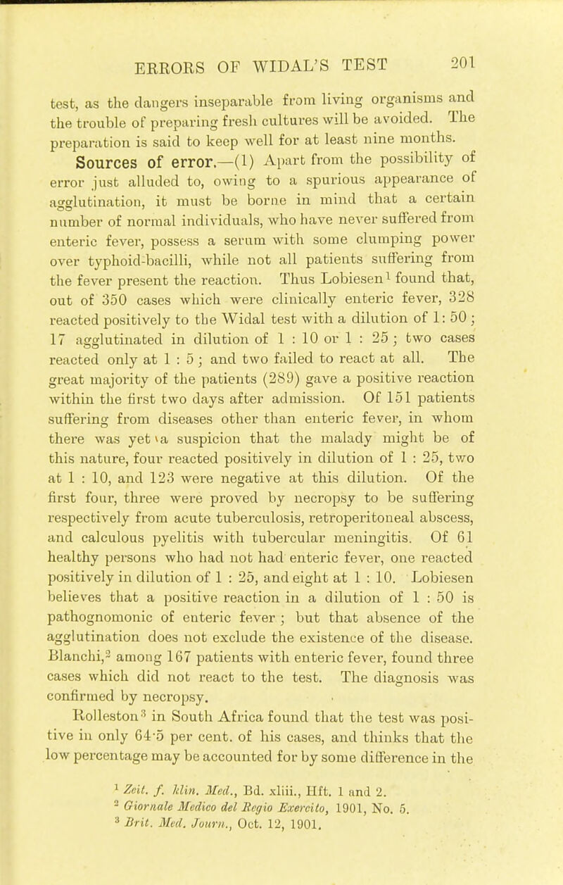 test, as the dangers inseparable from living organisms and the trouble of preparing fresh cultures will be avoided. The preparation is said to keep well for at least nine months. Sources Of error—(1) Apart from the possibility of error just alluded to, owing to a spurious appearance of agglutination, it must be borne in mind that a certain number of normal individuals, who have never suffered from enteric fever, possess a serum with some clumping power over typhoid-bacilli, while not all patients suffering from the fever present the reaction. Thus Lobiesen1 found that, out of 350 cases which were clinically enteric fever, 328 reacted positively to the Widal test with a dilution of 1: 50 ; 17 agglutinated in dilution of 1 : 10 or 1 : 25 ; two cases reacted only at 1 : 5 ; and two failed to react at all. Tbe great majority of the patients (289) gave a positive reaction within the first two days after admission. Of 151 patients suffering from diseases other than enteric fever, in whom there was yet va suspicion that the malady might be of this nature, four reacted positively in dilution of 1 : 25, two at 1 : 10, and 123 were negative at this dilution. Of the first four, three were proved by necropsy to be suffering respectively from acute tuberculosis, retroperitoneal abscess, and calculous pyelitis with tubercular meningitis. Of 61 healthy persons who had not had enteric fever, one reacted positively in dilution of 1 : 25, and eight at 1 : 10. Lobiesen believes that a positive reaction in a dilution of 1 : 50 is pathognomonic of enteric fever ; but that absence of the agglutination does not exclude the existence of the disease. Blanchi,3 among 167 patients with enteric fever, found three cases which did not react to the test. The diagnosis was confirmed by necropsy. Rolleston3 in South Africa found that the test was posi- tive in only 64-5 per cent, of his cases, and thinks that the low percentage may be accounted for by some difference in the 1 Zeit. f. Min. Med., Bd. xliii., Hft. 1 and 2. 2 Giornale Medico del Begio Exercilo, 1901, No. 5. 8 Brit. Med. Journ,, Oct. 12, 1901,