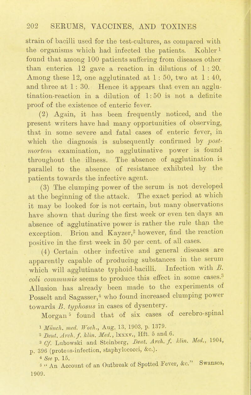 strain of bacilli used for the test-cultures, as compared with the organisms which had infected the patients. Kohler1 found that among 100 patients suffering from diseases other than enterica 12 gave a reaction in dilutions of 1 : 20. Among these 12, one agglutinated at 1 : 50, two at 1 : 40, and three at 1 : 30. Hence it appears that even an agglu- tination-reaction in a dilution of 1:50 is not a definite proof of the existence of enteric fever. (2) Again, it has been frequently noticed, and the present writers have had many opportunities of observing, that in some severe and fatal cases of enteric fever, in which the diagnosis is subsequently confirmed by ])ost- mortem examination, no agglutinative power is found throughout the illness. The absence of agglutination is parallel to the absence of resistance exhibited by the patients towards the infective agent. (3) The clumping power of the serum is not developed at the beginning of the attack. The exact period at which it may be looked for is not certain, but many observations have shown that during the first week or even ten days an absence of agglutinative power is rather the rule than the exception. Brion and Kayzer,3 however, find the reaction positive in the first week in 50 per cent, of all cases. (4) Certain other infective and general diseases are apparently capable of producing substances in the serum which will agglutinate typhoid-bacilli. Infection with B. coli communis seems to produce this effect in some cases.0 Allusion has already been made to the experiments of Posselt and Sagasser,1 who found increased clumping power towards B. typhosus in cases of dysentery. Morgan5 found that of six cases of cerebro-spinal 1 Munch, med. Woch., Aug, 13, 1903, p. 1379. 2 Bout. Arch.f. klin. Med., lxxxv., Hft. 5 and 6. 3 Cf. Lubowski and Steinberg, Dent. Arch. f. /din. Med., 1904, p. 396 (proteus-infection, staphylococci, &c). 4 See p. 15. e  An Account of an Outbreak of Spotted Fever, &c. Swansea, 1909.