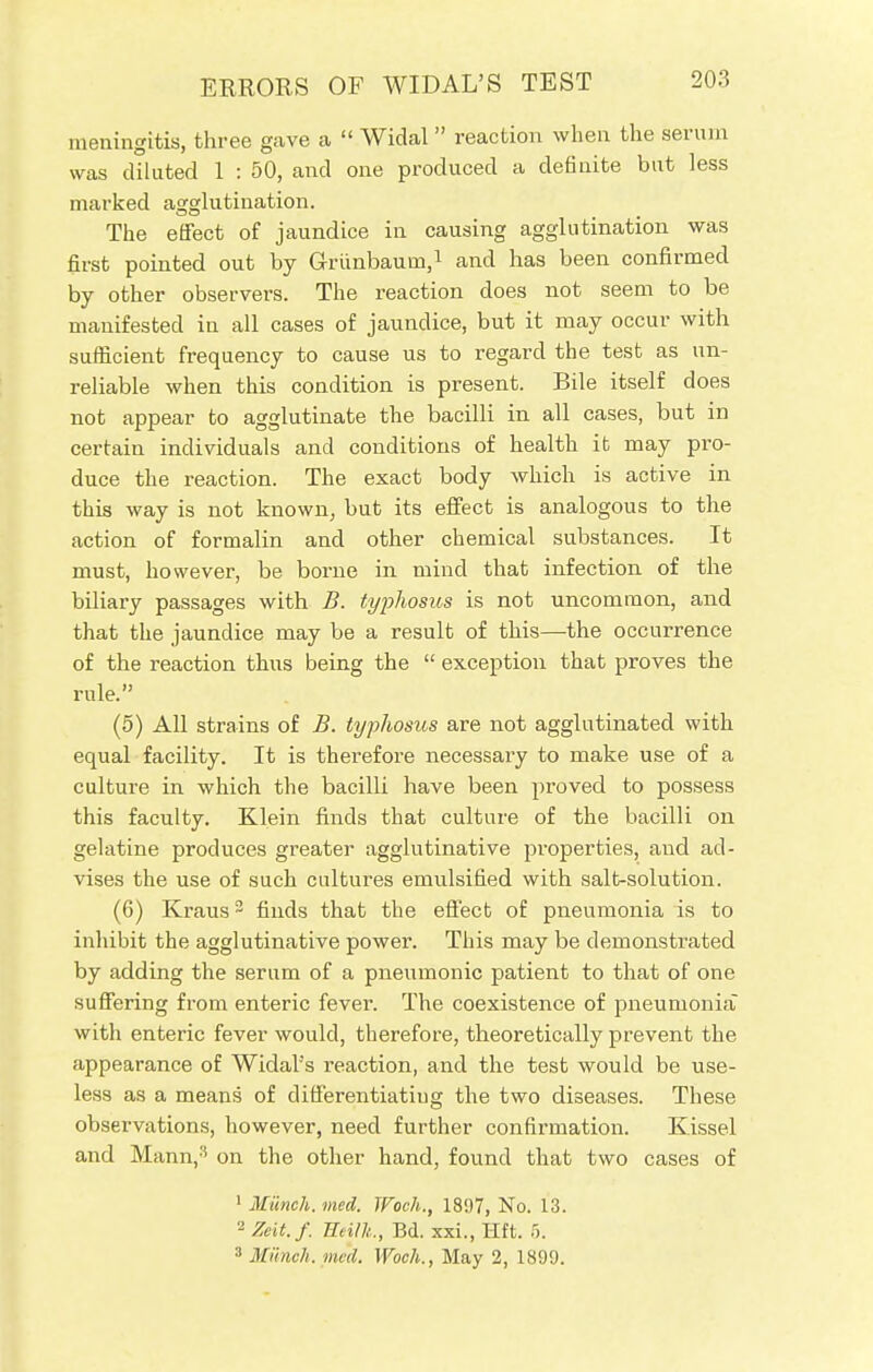 meningitis, three gave a  Widal reaction when the serum was diluted 1 : 50, and one produced a definite but less marked agglutination. The effect of jaundice in causing agglutination was first pointed out by Grriinbaum,1 and has been confirmed by other observers. The reaction does not seem to be manifested in all cases of jaundice, but it may occur with sufficient frequency to cause us to regard the test as un- reliable when this condition is present. Bile itself does not appear to agglutinate the bacilli in all cases, but in certain individuals and conditions of health it may pro- duce the reaction. The exact body which is active in this way is not known, but its effect is analogous to the action of formalin and other chemical substances. It must, however, be borne in mind that infection of the biliary passages with B. typhosus is not uncommon, and that the jaundice may be a result of this—the occurrence of the reaction thus being the  exception that proves the rule. (5) All strains of B. typhosus are not agglutinated with equal facility. It is therefore necessary to make use of a culture in which the bacilli have been proved to possess this faculty. Klein finds that culture of the bacilli on gelatine produces greater agglutinative properties, and ad- vises the use of such cultures emulsified with salt-solution. (6) Kraus3 finds that the effect of pneumonia is to inhibit the agglutinative power. This may be demonstrated by adding the serum of a pneumonic patient to that of one suffering from enteric fever. The coexistence of pneumonia with enteric fever would, therefore, theoretically prevent the appearance of Widal's reaction, and the test would be use- less as a means of differentiating the two diseases. These observations, however, need further confirmation. Kissel and Mann,3 on the other hand, found that two cases of 1 Munch, med. TFoeh., 1807, No. 13. '-' Zeit.f. HH/k, Bd. xxi., Hit. 5. 8 Munch, me'd. Woch., May 2, 1899.