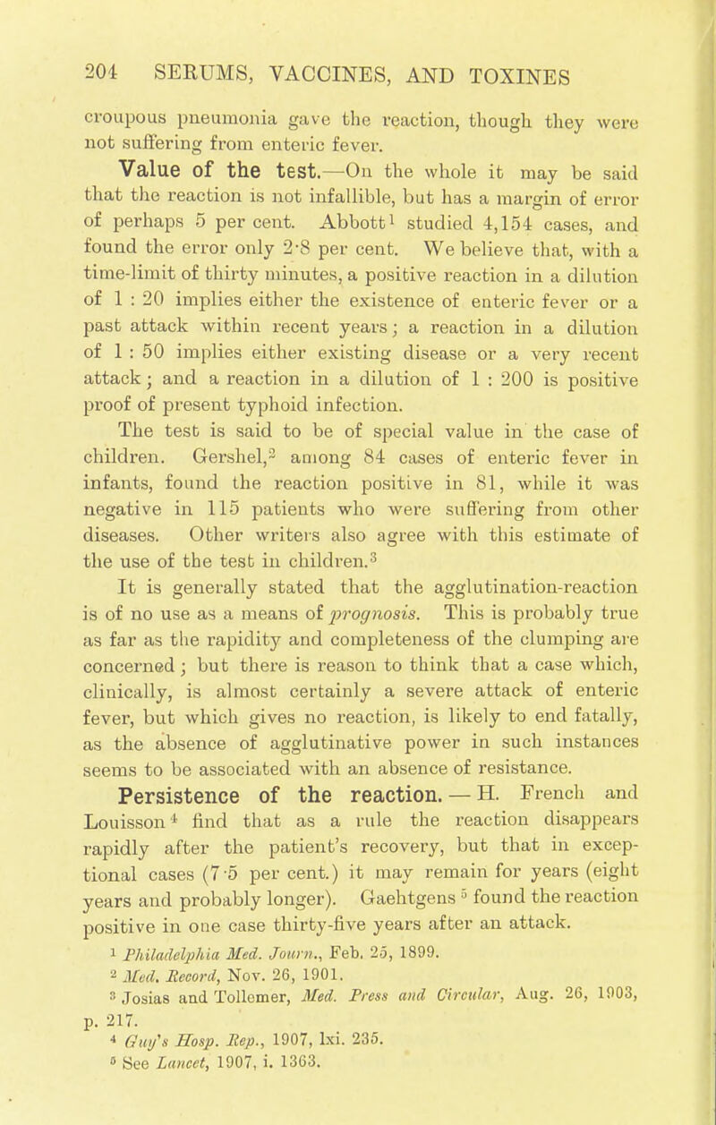 croupous pneumonia gave the reaction, though they were not suffering from enteric fever. Value of the test.—On the whole it may be said that the reaction is not infallible, but has a margin of error of perhaps 5 percent. Abbott1 studied 4,154 cases, and found the error only 2-8 per cent. We believe that, with a time-limit of thirty minutes, a positive reaction in a dilution of 1 : 20 implies either the existence of enteric fever or a past attack within recent years; a reaction in a dilution of 1 : 50 implies either existing disease or a very recent attack; and a reaction in a dilution of 1 : 200 is positive proof of present typhoid infection. The test is said to be of special value in the case of children. Gershel,2 among 84 cases of enteric fever in infants, found the reaction positive in 81, while it was negative in 115 patients who were suffering from other diseases. Other writers also agree with this estimate of the use of the test in children.3 It is generally stated that the agglutination-reaction is of no use as a means of 2^'ognosis. This is probably true as far as the rapidity and completeness of the clumping are concerned; but there is reason to think that a case which, clinically, is almost certainly a severe attack of enteric fever, but which gives no reaction, is likely to end fatally, as the absence of agglutinative power in such instances seems to be associated with an absence of resistance. Persistence of the reaction. — H. French and Louisson 1 find that as a rule the reaction disappears rapidly after the patient's recovery, but that in excep- tional cases (7-5 per cent.) it may remain for years (eight years and probably longer). Gaehtgens 5 found the reaction positive in one case thirty-five years after an attack. 1 Philadelphia Med. Joum., Feb. 25, 1899. 2 Med. Record, Nov. 26, 1901. 3 Josias and Tollemer, Med. Press and Circular, Aug. 26, 1903, p. 217. •> Gw/s Hosp. Pep., 1907, Ixi. 235. » See Lancet, 1907, i. 1363.