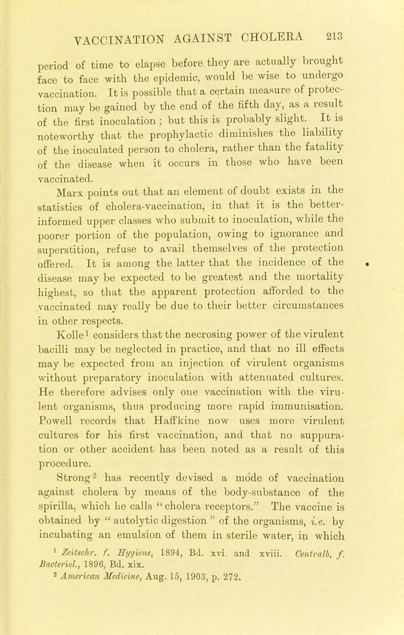 period of time to elapse before they are actually brought face to face with the epidemic, would be wise to undergo vaccination. It is possible that a certain measure of protec- tion may be gained by the end of the fifth day, as a result of the first inoculation; but this is probably slight. It is noteworthy that the prophylactic diminishes the liability of the inoculated person to cholera, rather than the fatality of the disease when it occurs in those who have been vaccinated. Marx points out that an element of doubt exists in the statistics of cholera-vaccination, in that it is the better- informed upper classes who submit to inoculation, while the poorer portion of the population, owing to ignorance and superstition, refuse to avail themselves of the protection offered. It is among the latter that the incidence of the disease may be expected to be greatest and the mortality highest, so that the apparent protection afforded to the vaccinated may really be due to their better circumstances in other respects. Kolle1 considers that the necrosing power of the virulent bacilli may be neglected in practice, and that no ill effects may be expected from an injection of virulent organisms without preparatory inoculation with attenuated cultures. He therefore advises only one vaccination with the viru- lent organisms, thus producing more rapid immunisation. Powell records that Haffkine now uses more virulent cultures for his first vaccination, and that no suppura- tion or other accident has been noted as a result of this procedure. Strong2 has recently devised a mode of vaccination against cholera by means of the body-substance of the spirilla, which he calls cholera receptors. The vaccine is obtained by  autolytic digestion  of the organisms, i.e. by incubating an emulsion of them in sterile water, in which 1 ZeUschr. f. Hygiene, 1894, Bd. xvi. and xviii. Centralb. f. Bacterial., 1896, Bd. xix. 2 American Medicine, Aug. 15, 1903, p. 272.
