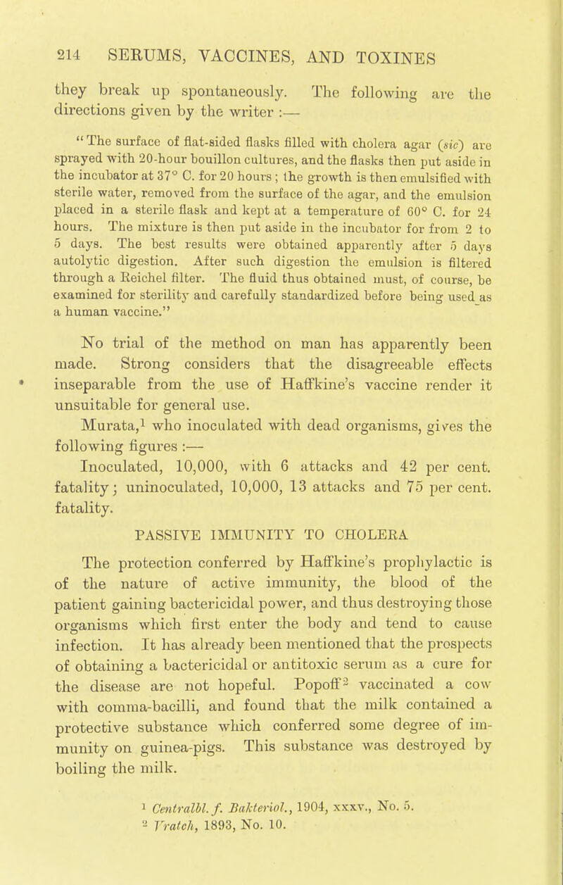 they break up spontaneously. The following are the directions given by the writer :—  The surface of flat-sided flasks filled with cholera agar (sic) are sprayed with 20-hour bouillon cultures, and the flasks then put aside in the incubator at 37° C. for 20 hours ; the growth is then emulsified with sterile water, removed from the surface of the agar, and the emulsion placed in a sterile flask and kept at a temperature of 60° C. for 24 hours. The mixture is then put aside in the incubator for from 2 to 5 days. The best results were obtained apparently after 5 days autolytic digestion. After such digestion the emulsion is filtered through a Eeichel filter. The fluid thus obtained must, of course, be examined for sterility and carefully standardized before being used as a human vaccine. No trial of the method on man has apparently been made. Strong considers that the disagreeable effects inseparable from the use of Haffkine's vaccine render it unsuitable for general use. Murata,1 who inoculated with dead organisms, gives the following figures :— Inoculated, 10,000, with 6 attacks and 42 per cent, fatality; uninoculated, 10,000, 13 attacks and 75 per cent, fatality. PASSIVE IMMUNITY TO CHOLERA The protection conferred by Haffkine's prophylactic is of the nature of active immunity, the blood of the patient gaining bactericidal power, and thus destroying those organisms which first enter the body and tend to cause infection. It has already been mentioned that the prospects of obtaining a bactericidal or antitoxic senun as a cure for the disease are not hopeful. Popoff2 vaccinated a cow with comma-bacilli, and found that the milk contained a protective substance which conferred some degree of im- munity on guinea-pigs. This substance was destroyed by boiling the milk. 1 Centralbl.f. Bakteriol., 1904, xxxv., No. 5. '■' Vrateh, 1893, No. 10.
